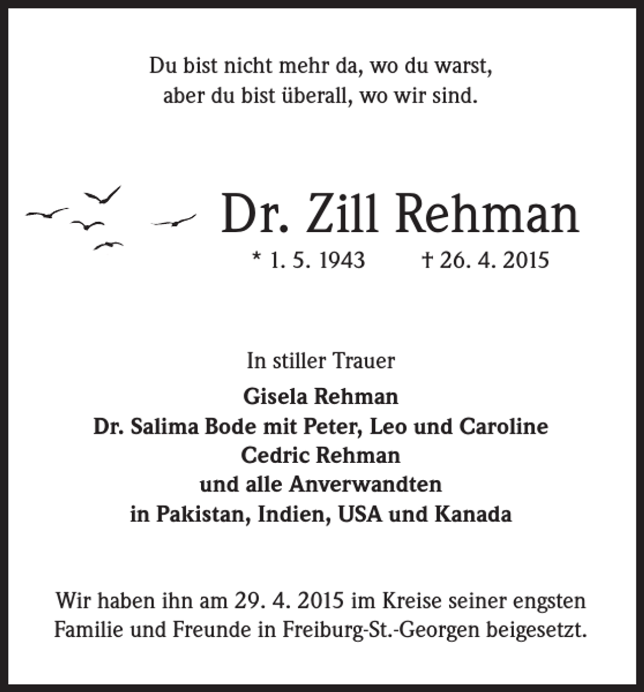 <p>Du bist nicht mehr da, wo du warst,<br />aber du bist überall, wo wir sind.</p><p>Dr. Zill Rehman<br />* 1. 5. 1943</p><p>† 26. 4. 2015</p><p>In stiller Trauer<br />Gisela Rehman<br />Dr. Salima Bode mit Peter, Leo und Caroline<br />Cedric Rehman<br />und alle Anverwandten<br />in Pakistan, Indien, USA und Kanada<br />Wir haben ihn am 29. 4. 2015 im Kreise seiner engsten<br />Familie und Freunde in Freiburg-St.-Georgen beigesetzt.</p>