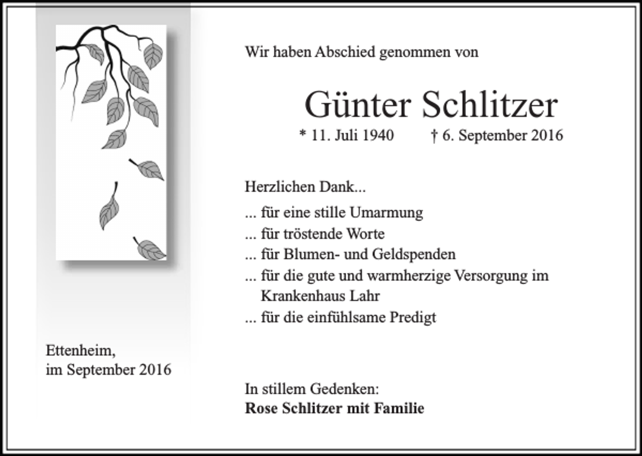 <p>Wir haben Abschied genommen von</p><p>Günter Schlitzer<br />* 11. Juli 1940</p><p>† 6. September 2016</p><p>Herzlichen Dank...</p><p>... für eine stille Umarmung<br />... für tröstende Worte<br />... für Blumen- und Geldspenden<br />... für die gute und warmherzige Versorgung im<br />Krankenhaus Lahr<br />... für die einfühlsame Predigt</p><p>Ettenheim,<br />im September 2016</p><p>In stillem Gedenken:<br />Rose Schlitzer mit Familie</p>