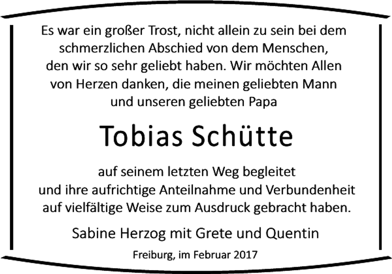 <p>Es war ein großer Trost, nicht allein zu sein bei dem<br />schmerzlichen Abschied von dem Menschen,<br />den wir so sehr geliebt haben. Wir möchten Allen<br />von Herzen danken, die meinen geliebten Mann<br />und unseren geliebten Papa</p><p>Tobias Schütte</p><p>auf seinem letzten Weg begleitet<br />und ihre aufrichtige Anteilnahme und Verbundenheit<br />auf vielfältige Weise zum Ausdruck gebracht haben.</p><p>Sabine Herzog mit Grete und Quentin<br />Freiburg, im Februar 2017</p>