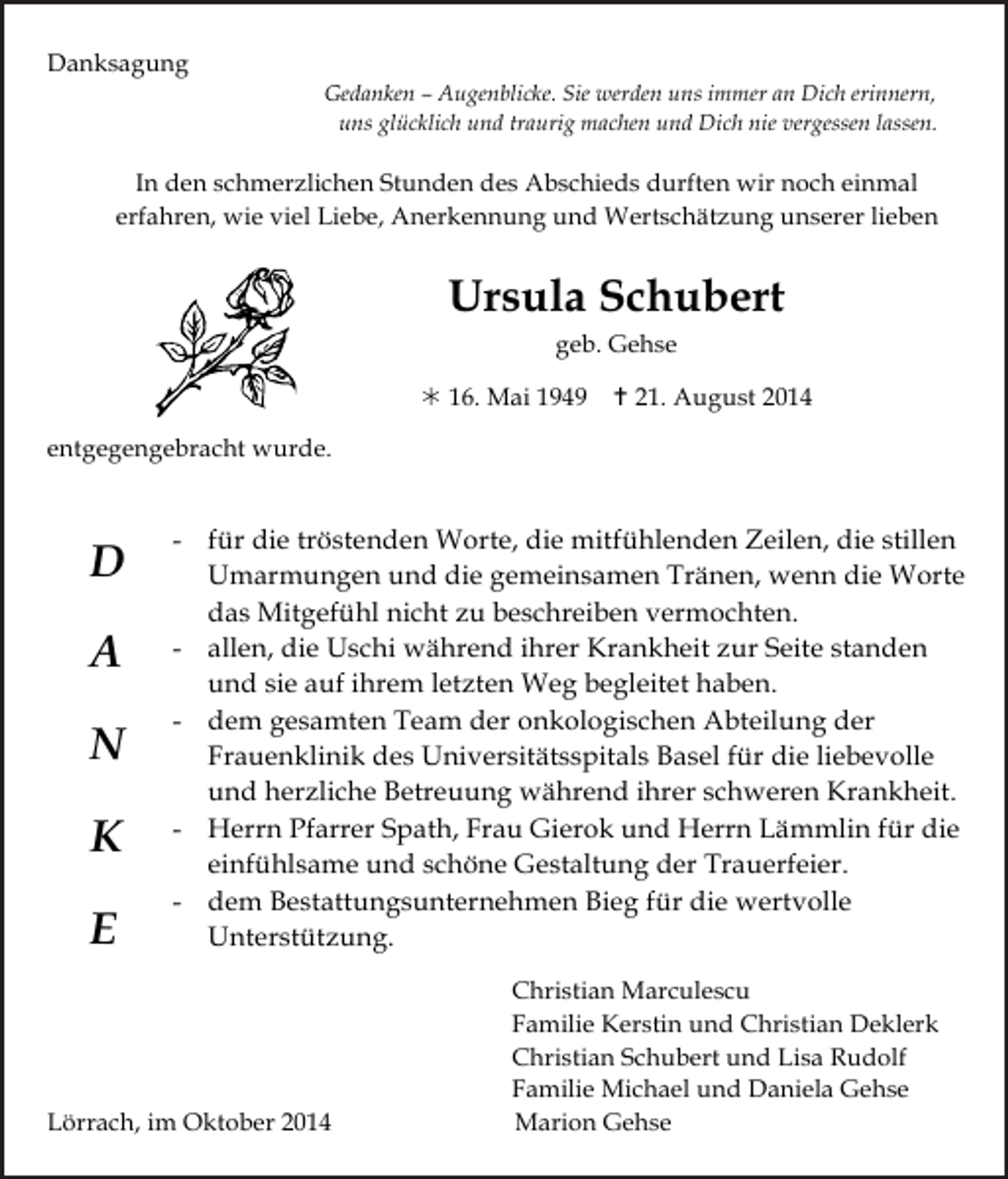 <p>Danksagung<br />Tod061</p><p>Gedanken<br />– Augenblicke. Sie<br />werden uns immerTod065.eps<br />an Dich erinnern,<br />Tod063.eps<br />Tod064.eps<br />uns glücklich und traurig machen und Dich nie vergessen lassen.</p><p>Tod062</p><p>In den schmerzlichen Stunden des Abschieds durften wir noch einmal<br />erfahren, wie viel Liebe, Anerkennung und Wertschätzung unserer lieben</p><p>Ursula Schubert<br />geb. Gehse</p><p> 16. Mai 1949</p><p> 21. August 2014</p><p>entgegengebracht wurde.</p><p>Tod066.TIF</p><p>D<br />A<br />N<br />K<br />E</p><p>Tod067</p><p>Tod068.art</p><p>Tod069.eps</p><p>Tod070</p><p>- für die tröstenden Worte, die mitfühlenden Zeilen, die stillen<br />Umarmungen und die gemeinsamen Tränen, wenn die Worte<br />63<br />das Mitgefühl nicht zu beschreibenTRAUERANZEIGEN<br />vermochten. (Stand 05/05)<br />- allen, die Uschi während ihrer Krankheit zur Seite standen<br />und sie auf ihrem letzten Weg begleitet haben.<br />- dem gesamten Team der onkologischen Abteilung der<br />Frauenklinik des Universitätsspitals Basel für die liebevolle<br />und herzliche Betreuung während ihrer schweren Krankheit.<br />- Herrn Pfarrer Spath, Frau Gierok und Herrn Lämmlin für die<br />einfühlsame und schöne Gestaltung der Trauerfeier.<br />- dem Bestattungsunternehmen Bieg für die wertvolle<br />Unterstützung.</p><p>Lörrach, im Oktober 2014</p><p>Christian Marculescu<br />Familie Kerstin und Christian Deklerk<br />Christian Schubert und Lisa Rudolf<br />Familie Michael und Daniela Gehse<br />Marion Gehse</p>