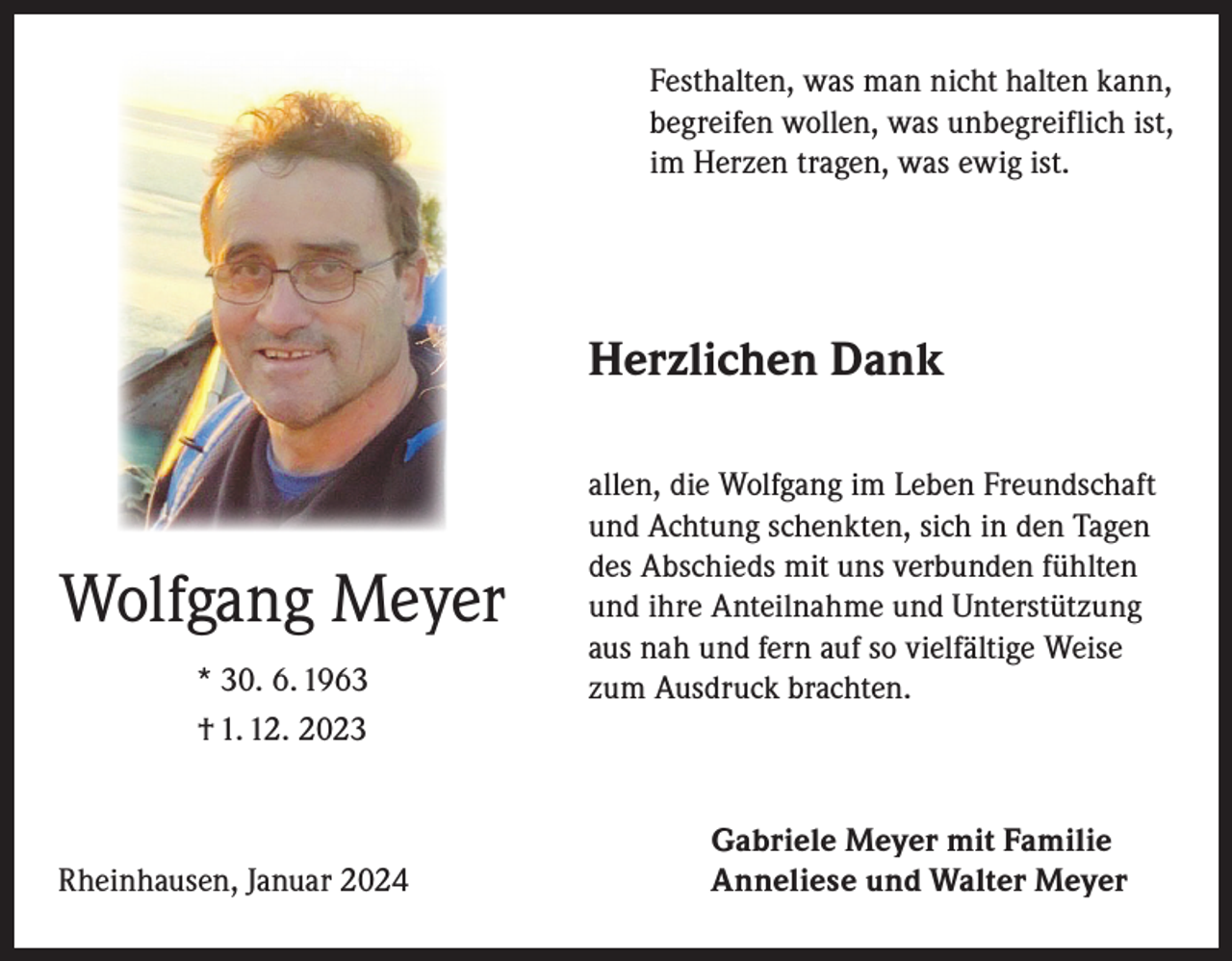 <p>Festhalten, was man nicht halten kann,<br />begreifen wollen, was unbegreiflich ist,<br />im Herzen tragen, was ewig ist.</p><p>Herzlichen Dank</p><p>Wolfgang Meyer<br />* 30. 6. 1963<br />† 1. 12. 2023</p><p>Rheinhausen, Januar 2024</p><p>allen, die Wolfgang im Leben Freundschaft<br />und Achtung schenkten, sich in den Tagen<br />des Abschieds mit uns verbunden fühlten<br />und ihre Anteilnahme und Unterstützung<br />aus nah und fern auf so vielfältige Weise<br />zum Ausdruck brachten.</p><p>Gabriele Meyer mit Familie<br />Anneliese und Walter Meyer</p>
