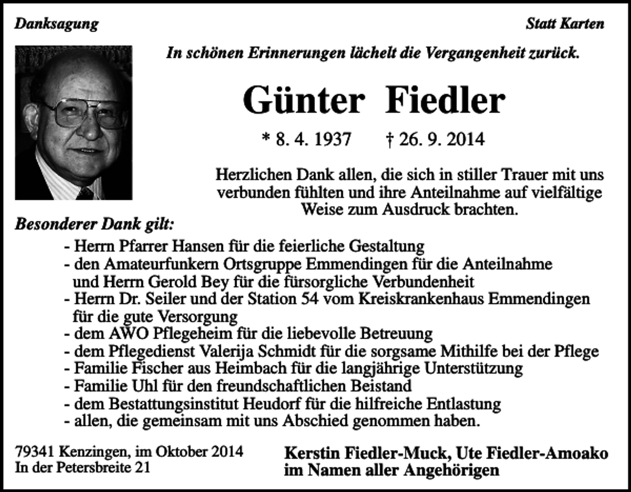 <p>Danksagung</p><p>Statt Karten</p><p>In schönen Erinnerungen lächelt die Vergangenheit zurück.</p><p>Günter Fiedler<br />* 8. 4. 1937</p><p>† 26. 9. 2014</p><p>Herzlichen Dank allen, die sich in stiller Trauer mit uns<br />verbunden fühlten und ihre Anteilnahme auf vielfältige<br />Weise zum Ausdruck brachten.</p><p>Besonderer Dank gilt:<br />- Herrn Pfarrer Hansen für die feierliche Gestaltung<br />- den Amateurfunkern Ortsgruppe Emmendingen für die Anteilnahme<br />und Herrn Gerold Bey für die fürsorgliche Verbundenheit<br />- Herrn Dr. Seiler und der Station 54 vom Kreiskrankenhaus Emmendingen<br />für die gute Versorgung<br />- dem AWO Pflegeheim für die liebevolle Betreuung<br />- dem Pflegedienst Valerija Schmidt für die sorgsame Mithilfe bei der Pflege<br />- Familie Fischer aus Heimbach für die langjährige Unterstützung<br />- Familie Uhl für den freundschaftlichen Beistand<br />- dem Bestattungsinstitut Heudorf für die hilfreiche Entlastung<br />- allen, die gemeinsam mit uns Abschied genommen haben.<br />79341 Kenzingen, im Oktober 2014<br />In der Petersbreite 21</p><p>Kerstin Fiedler-Muck, Ute Fiedler-Amoako<br />im Namen aller Angehörigen</p>