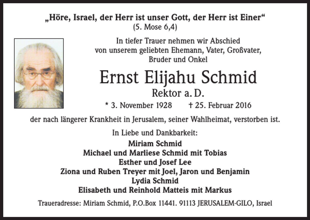 <p>„Höre, Israel, der Herr ist unser Gott, der Herr ist Einer“<br />(5. Mose 6,4)</p><p>In tiefer Trauer nehmen wir Abschied<br />von unserem geliebten Ehemann, Vater, Großvater,<br />Bruder und Onkel</p><p>Ernst Elijahu Schmid<br />Rektor a. D.</p><p>* 3. November 1928 † 25. Februar 2016<br />der nach längerer Krankheit in Jerusalem, seiner Wahlheimat, verstorben ist.<br />In Liebe und Dankbarkeit:<br />Miriam Schmid<br />Michael und Marliese Schmid mit Tobias<br />Esther und Josef Lee<br />Ziona und Ruben Treyer mit Joel, Jaron und Benjamin<br />Lydia Schmid<br />Elisabeth und Reinhold Matteis mit Markus<br />Traueradresse: Miriam Schmid, P.O.Box 11441. 91113 JERUSALEM-GILO, Israel</p>