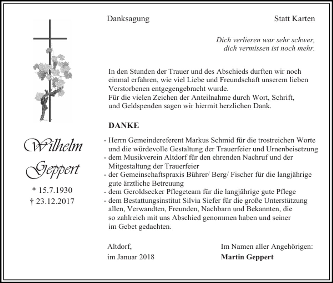 <p>Danksagung</p><p>Statt Karten<br />Dich verlieren war sehr schwer,<br />dich vermissen ist noch mehr.</p><p>In den Stunden der Trauer und des Abschieds durften wir noch<br />einmal erfahren, wie viel Liebe und Freundschaft unserem lieben<br />Verstorbenen entgegengebracht wurde.<br />Für die vielen Zeichen der Anteilnahme durch Wort, Schrift,<br />und Geldspenden sagen wir hiermit herzlichen Dank.</p><p>DANKE</p><p>Wilhelm<br />Geppert<br />* 15.7.1930<br />† 23.12.2017</p><p>- Herrn Gemeindereferent Markus Schmid für die trostreichen Worte<br />und die würdevolle Gestaltung der Trauerfeier und Urnenbeisetzung<br />- dem Musikverein Altdorf für den ehrenden Nachruf und der<br />Mitgestaltung der Trauerfeier<br />- der Gemeinschaftspraxis Bührer/ Berg/ Fischer für die langjährige<br />gute ärztliche Betreuung<br />- dem Geroldsecker Pflegeteam für die langjährige gute Pflege<br />- dem Bestattungsinstitut Silvia Siefer für die große Unterstützung<br />allen, Verwandten, Freunden, Nachbarn und Bekannten, die<br />so zahlreich mit uns Abschied genommen haben und seiner<br />im Gebet gedachten.<br />Altdorf,<br />im Januar 2018</p><p>Im Namen aller Angehörigen:<br />Martin Geppert</p>