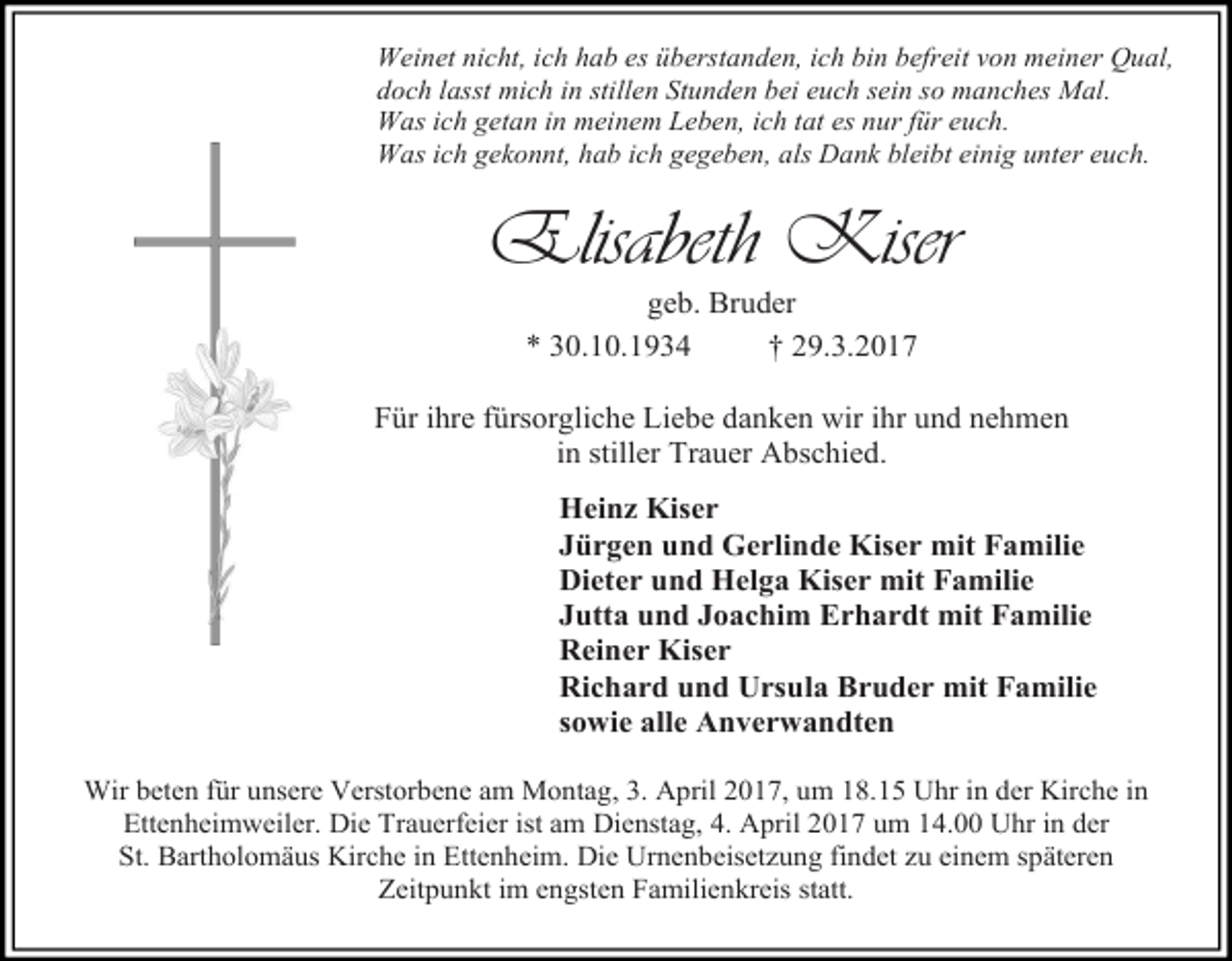 <p>Weinet nicht, ich hab es überstanden, ich bin befreit von meiner Qual,<br />doch lasst mich in stillen Stunden bei euch sein so manches Mal.<br />Was ich getan in meinem Leben, ich tat es nur für euch.<br />Was ich gekonnt, hab ich gegeben, als Dank bleibt einig unter euch.</p><p>Elisabeth Kiser<br />geb. Bruder<br />* 30.10.1934<br />† 29.3.2017</p><p>Für ihre fürsorgliche Liebe danken wir ihr und nehmen<br />in stiller Trauer Abschied.<br />Heinz Kiser<br />Jürgen und Gerlinde Kiser mit Familie<br />Dieter und Helga Kiser mit Familie<br />Jutta und Joachim Erhardt mit Familie<br />Reiner Kiser<br />Richard und Ursula Bruder mit Familie<br />sowie alle Anverwandten<br />Wir beten für unsere Verstorbene am Montag, 3. April 2017, um 18.15 Uhr in der Kirche in<br />Ettenheimweiler. Die Trauerfeier ist am Dienstag, 4. April 2017 um 14.00 Uhr in der<br />St. Bartholomäus Kirche in Ettenheim. Die Urnenbeisetzung findet zu einem späteren<br />Zeitpunkt im engsten Familienkreis statt.</p>
