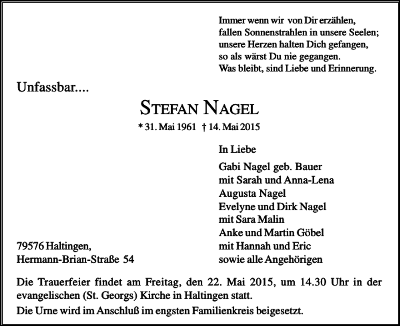 <p>Immer wenn wir von Dir erzählen,<br />fallen Sonnenstrahlen in unsere Seelen;<br />unsere Herzen halten Dich gefangen,<br />so als wärst Du nie gegangen.<br />Was bleibt, sind Liebe und Erinnerung.</p><p>Unfassbar....</p><p>STEFAN NAGEL<br />* 31. Mai 1961 † 14. Mai 2015</p><p>In Liebe</p><p>79576 Haltingen,<br />Hermann-Brian-Straße 54</p><p>Gabi Nagel geb. Bauer<br />mit Sarah und Anna-Lena<br />Augusta Nagel<br />Evelyne und Dirk Nagel<br />mit Sara Malin<br />Anke und Martin Göbel<br />mit Hannah und Eric<br />sowie alle Angehörigen</p><p>Die Trauerfeier findet am Freitag, den 22. Mai 2015, um 14.30 Uhr in der<br />evangelischen (St. Georgs) Kirche in Haltingen statt.<br />Die Urne wird im Anschluß im engsten Familienkreis beigesetzt.</p>