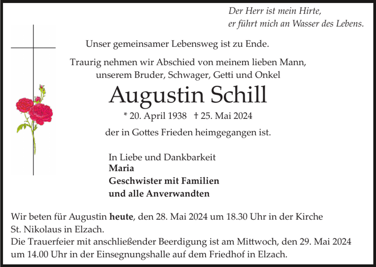 <p>Der Herr ist mein Hirte,<br />er führt mich an Wasser des Lebens.<br />Unser gemeinsamer Lebensweg ist zu Ende.<br />Traurig nehmen wir Abschied von meinem lieben Mann,<br />unserem Bruder, Schwager, Getti und Onkel</p>
<p>Augustin Schill<br />* 20. April 1938 † 25. Mai 2024<br />der in Gottes Frieden heimgegangen ist.<br />In Liebe und Dankbarkeit<br />Maria<br />Geschwister mit Familien<br />und alle Anverwandten<br />Wir beten für Augustin heute, den 28. Mai 2024 um 18.30 Uhr in der Kirche<br />St. Nikolaus in Elzach.<br />Die Trauerfeier mit anschließender Beerdigung ist am Mittwoch, den 29. Mai 2024<br />um 14.00 Uhr in der Einsegnungshalle auf dem Friedhof in Elzach.</p>