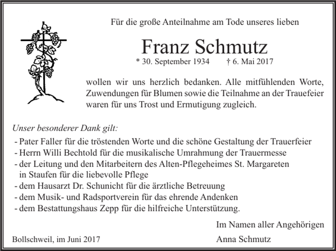 <p>die<br />große<br />FFür<br />ür di<br />e gr<br />o ß e Anteilnahme<br />A nt eil n a h m e aam<br />m Tode<br />T o d e uunseres<br />ns er es lilieben<br />e be n</p><p>Franz<br />Fr<br />a n z SSchmutz<br />c h m ut z</p><p>** 330.<br />0. September<br />S e pt e m b er 11</p><p>†† 6.<br />6. Mai<br />M ai 22</p><p>w oll e n wir<br />wollen<br />wir uuns<br />ns hherzlich<br />er zli c h bbedanken.<br />e d a n k e n. All<br />Alle<br />e mitfühlenden<br />mitf ü hl e n d e n Worte,<br />W ort e,<br />ZZuwendungen<br />u w e n d u n g e n ffür<br />ür Blumen<br />Bl u m e n ssowie<br />o wi e didie<br />e Teil<br />n a h m e aan<br />n dder<br />er Tr<br />a u ef ei er<br />Teilnahme<br />Trauefeier<br />wwaren<br />ar e n f für<br />ür uuns<br />ns TrTrost<br />ost uund<br />n d Er<br />m uti g u n g zzugleich.<br />u gl ei c h.<br />Ermutigung<br />gilt:<br />UUnser<br />ns er bbesonderer<br />es o n d er er DDank<br />a n k gilt:<br />- Pater<br />P at er Faller<br />F all er für<br />f ür die<br />di e tröstenden<br />tr öst e n d e n Worte<br />W ort e und<br />u n d die<br />di e schöne<br />s c h ö n e Gestaltung<br />G est alt u n g der<br />d er Trauerfeier<br />Tr a u erf ei er<br />- Herrn<br />H err n Willi<br />Willi Bechtold<br />B e c ht ol d für<br />f ür die<br />di e musikalische<br />m usi k alis c h e Umrahmung<br />U mr a h m u n g der<br />d er Trauermesse<br />Tr a u er m ess e<br />d er Leitung<br />L eit u n g und<br />u n d den<br />d e n Mitarbeitern<br />Mit ar b eit er n des<br />d es Alten-Pflegeheimes<br />Alt e n- Pfl e g e h ei m es St.<br />St. Margareten<br />M ar g ar et e n<br />- der<br />in<br />i n Staufen<br />St a uf e n für<br />f ür die<br />di e liebevolle<br />li e b e v oll e Pflege<br />Pfl e g e<br />- dem<br />d e m Hausarzt<br />H a us ar zt Dr.<br />Dr. Schunicht<br />S c h u ni c ht für<br />f ür die<br />di e ärztliche<br />är ztli c h e Betreuung<br />B etr e u u n g<br />- dem<br />d e m MusikM usi k- und<br />u n d Radsportverein<br />R a ds p ort v er ei n für<br />f ür das<br />d as ehrende<br />e hr e n d e Andenken<br />A n de n ke n<br />- dem<br />d e m Bestattungshaus<br />B est att u n gs h a us Zepp<br />Z e p p für<br />f ür die<br />di e hilfreiche<br />hilfr ei c h e Unterstützung.<br />U nt erst üt z u n g.<br />I m Namen<br />N a m e n aller<br />all er Angehörigen<br />A n g e h öri g e n<br />Im<br />BBollschweil,<br />olls c h w eil, i im<br />m JJuni<br />u ni 22</p><p>A n n a SSchmutz<br />c h m ut z<br />Anna</p>