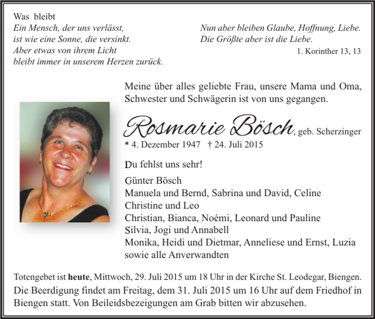 <p>Was bleibt<br />Ein Mensch, der uns verlässt,<br />ist wie eine Sonne, die versinkt.<br />Aber etwas von ihrem Licht<br />bleibt immer in unserem Herzen zurück.</p><p>Nun aber bleiben Glaube, Hoffnung, Liebe.<br />Die Größte aber ist die Liebe.<br />1. Korinther 13, 13</p><p>Meine über alles geliebte Frau, unsere Mama und Oma,<br />Schwester und Schwägerin ist von uns gegangen.</p><p>Rosmarie Bösch</p><p>, geb. Scherzinger</p><p>* 4. Dezember 1947 † 24. Juli 2015</p><p>Du fehlst uns sehr!<br />Günter Bösch<br />Manuela und Bernd, Sabrina und David, Celine<br />Christine und Leo<br />Christian, Bianca, Noémi, Leonard und Pauline<br />Silvia, Jogi und Annabell<br />Monika, Heidi und Dietmar, Anneliese und Ernst, Luzia<br />sowie alle Anverwandten<br />Totengebet ist heute, Mittwoch, 29. Juli 2015 um 18 Uhr in der Kirche St. Leodegar, Biengen.</p><p>Die Beerdigung findet am Freitag, dem 31. Juli 2015 um 16 Uhr auf dem Friedhof in<br />Biengen statt. Von Beileidsbezeigungen am Grab bitten wir abzusehen.</p>
