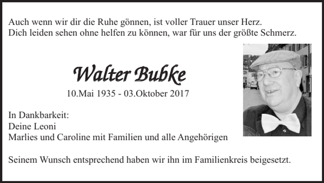 <p>Auch wenn wir dir die Ruhe gönnen, ist voller Trauer unser Herz.<br />Dich leiden sehen ohne helfen zu können, war für uns der größte Schmerz.</p><p>Walter Bubke<br />10.Mai 1935 - 03.Oktober 2017<br />In Dankbarkeit:<br />Deine Leoni<br />Marlies und Caroline mit Familien und alle Angehörigen<br />Seinem Wunsch entsprechend haben wir ihn im Familienkreis beigesetzt.</p>