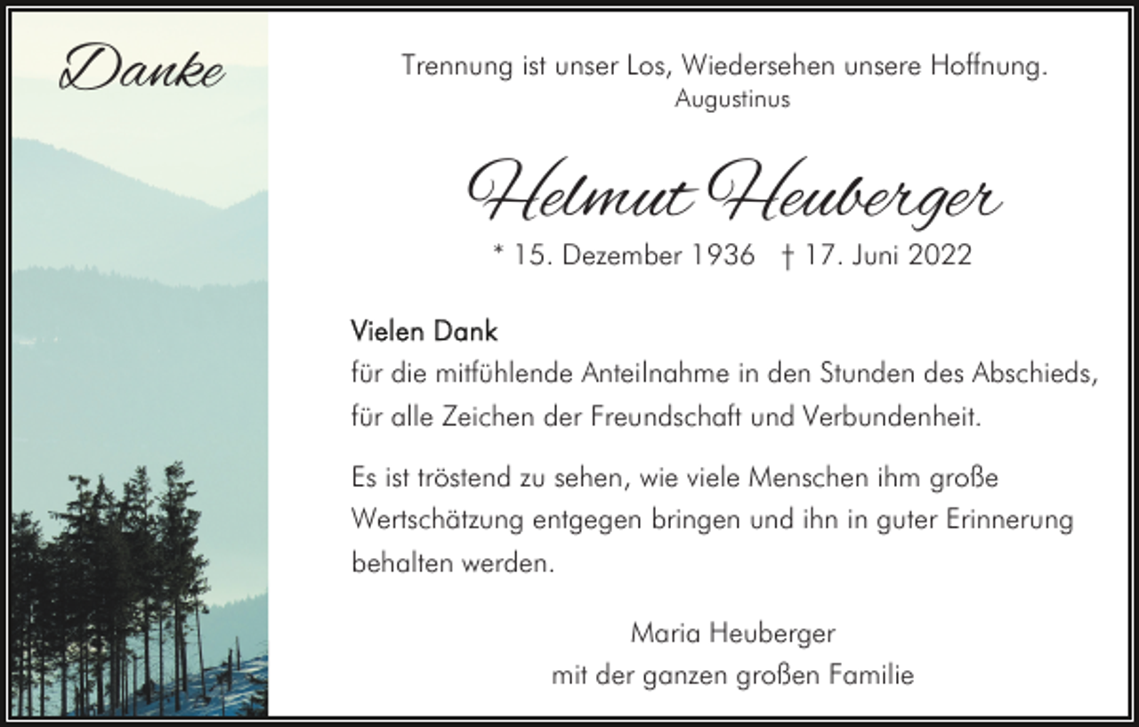 <p>Danke</p><p>Trennung ist unser Los, Wiedersehen unsere Hoffnung.<br />Augustinus</p><p>Helmut Heuberger<br />* 15. Dezember 1936 † 17. Juni 2022</p><p>für die mitfühlende Anteilnahme in den Stunden des Abschieds,<br />für alle Zeichen der Freundschaft und Verbundenheit.<br />Es ist tröstend zu sehen, wie viele Menschen ihm große<br />Wertschätzung entgegen bringen und ihn in guter Erinnerung<br />behalten werden.<br />Maria Heuberger<br />mit der ganzen großen Familie</p>