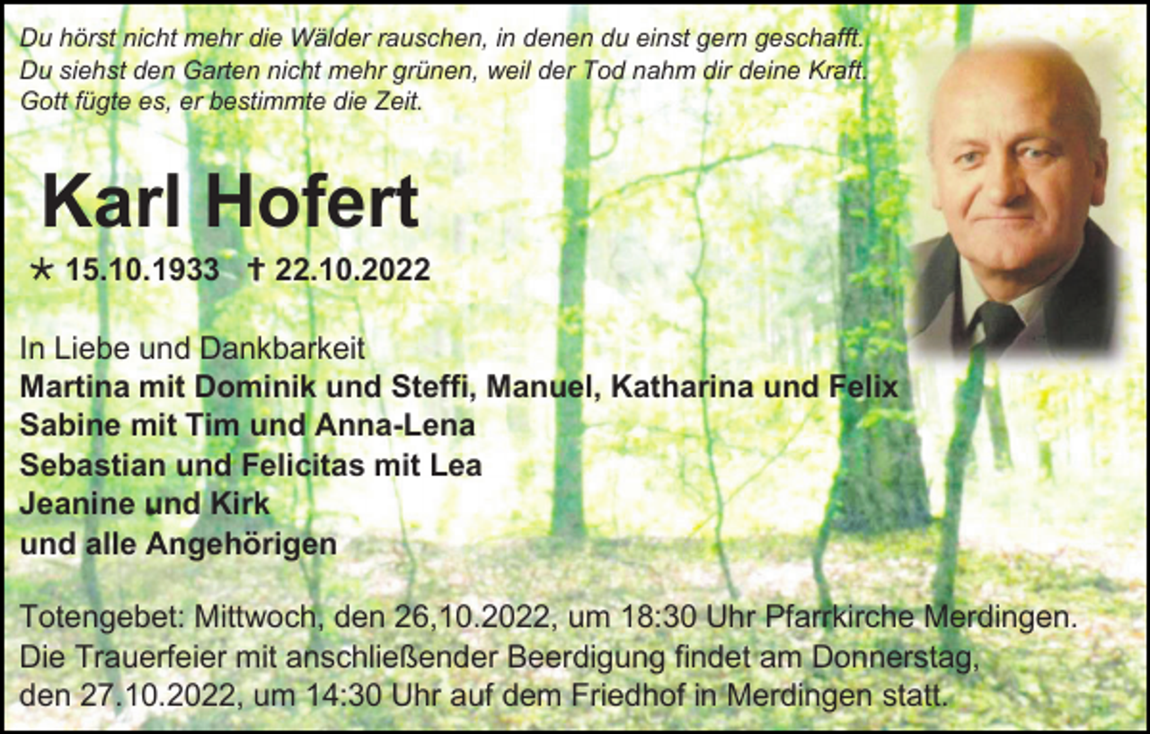 <p>Du hörst nicht mehr die Wälder rauschen, in denen du einst gern geschafft.<br />Du siehst den Garten nicht mehr grünen, weil der Tod nahm dir deine Kraft.<br />Gott fügte es, er bestimmte die Zeit.</p><p>Karl Hofert<br />* 15.10.1933 † 22.10.2022<br />In Liebe und Dankbarkeit<br />Martina mit Dominik und Steffi, Manuel, Katharina und Felix<br />Sabine mit Tim und Anna-Lena<br />Sebastian und Felicitas mit Lea<br />Jeanine und Kirk<br />und alle Angehörigen<br />Totengebet: Mittwoch, den 26,10.2022, um 18:30 Uhr Pfarrkirche Merdingen.<br />Die Trauerfeier mit anschließender Beerdigung findet am Donnerstag,<br />den 27.10.2022, um 14:30 Uhr auf dem Friedhof in Merdingen statt.</p>