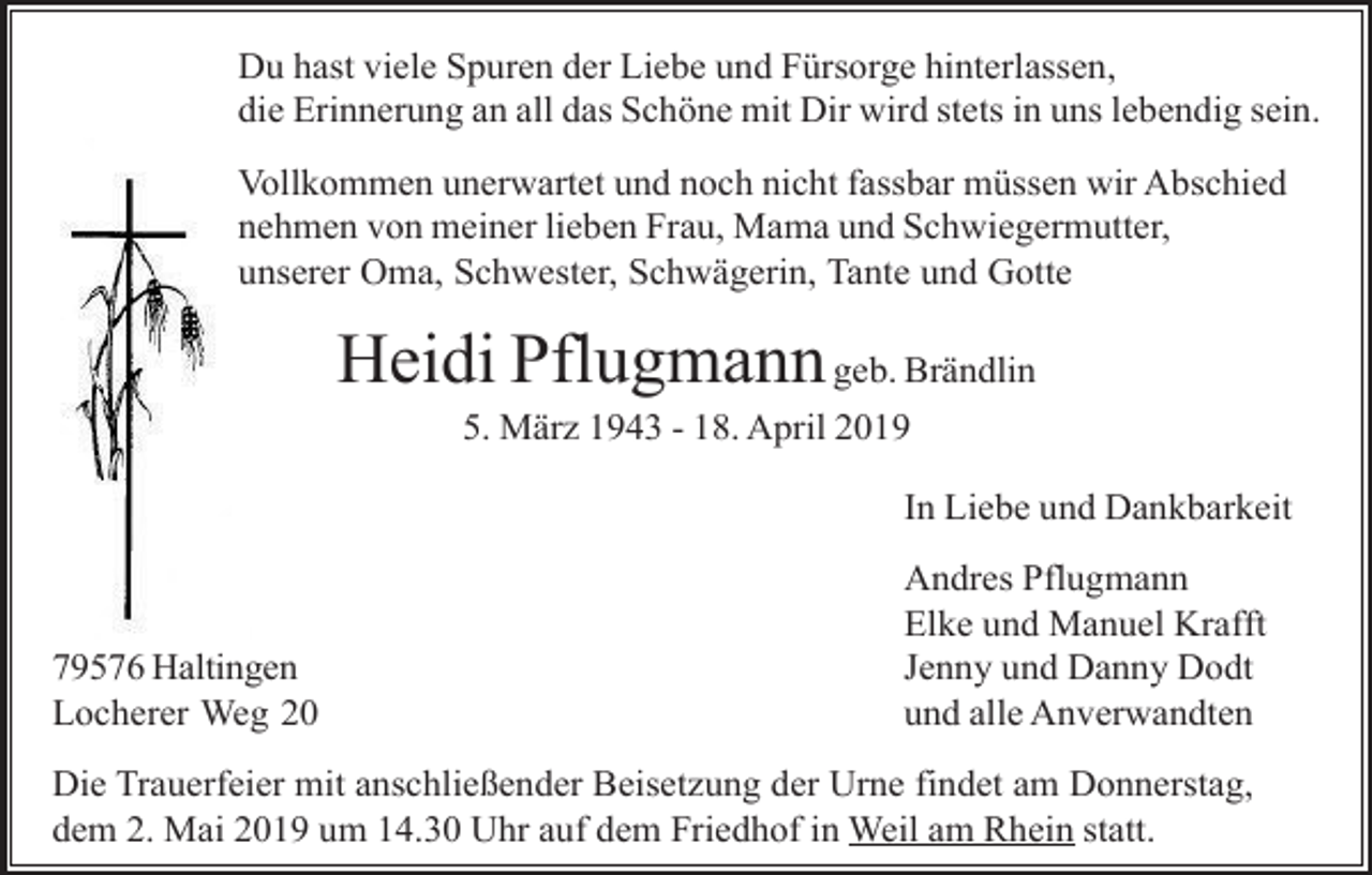<p>Du hast viele Spuren der Liebe und Fürsorge hinterlassen,<br />die Erinnerung an all das Schöne mit Dir wird stets in uns lebendig sein.<br />Vollkommen unerwartet und noch nicht fassbar müssen wir Abschied<br />nehmen von meiner lieben Frau, Mama und Schwiegermutter,<br />unserer Oma, Schwester, Schwägerin, Tante und Gotte</p><p>Heidi Pflugmann geb. Brändlin<br />5. März 1943 - 18. April 2019<br />In Liebe und Dankbarkeit</p><p>79576 Haltingen<br />Locherer Weg 20</p><p>Andres Pflugmann<br />Elke und Manuel Krafft<br />Jenny und Danny Dodt<br />und alle Anverwandten</p><p>Die Trauerfeier mit anschließender Beisetzung der Urne findet am Donnerstag,<br />dem 2. Mai 2019 um 14.30 Uhr auf dem Friedhof in Weil am Rhein statt.</p>