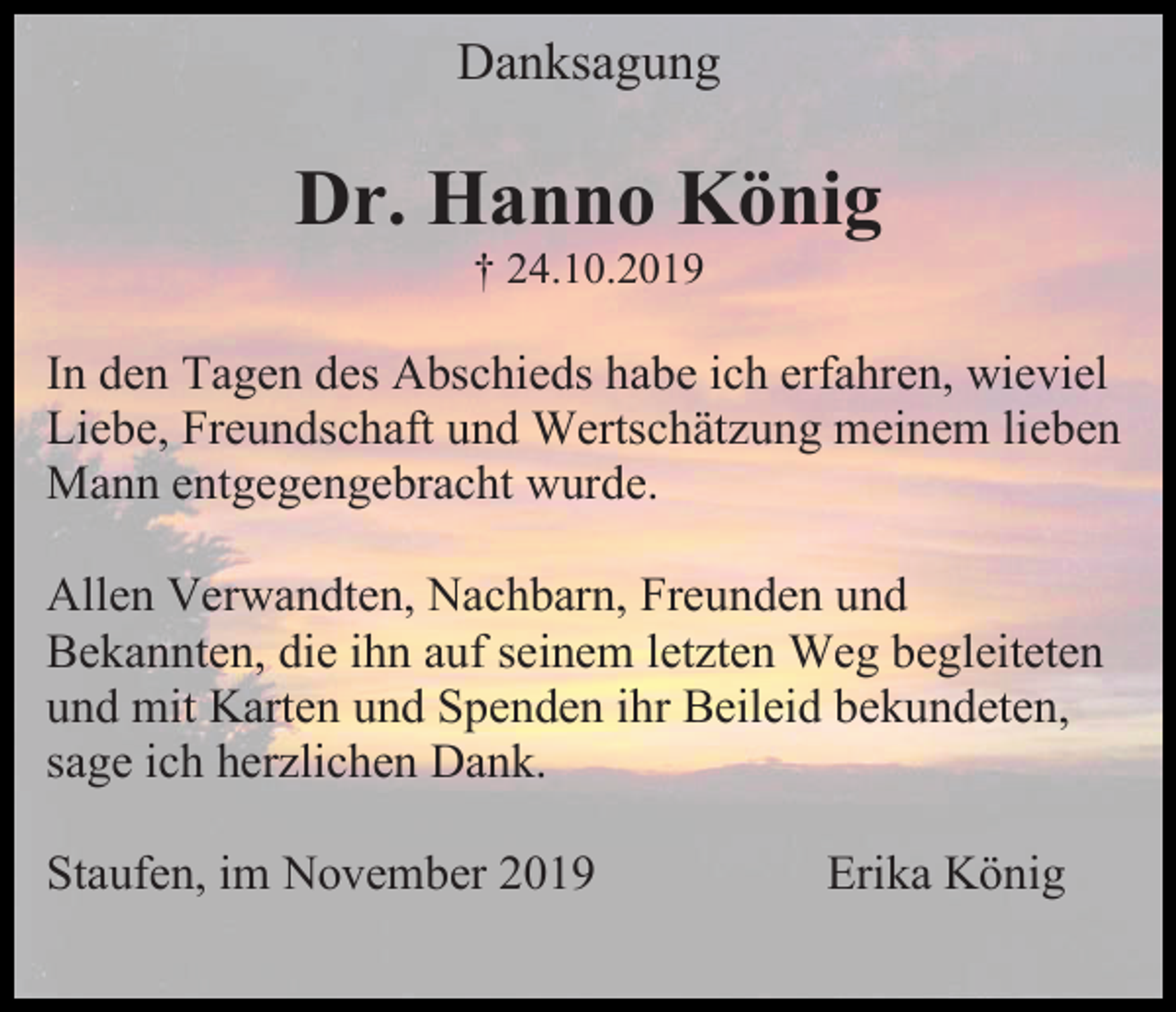 <p>Danksagung</p><p>Dr. Hanno König<br />† 24.10.2019</p><p>In den Tagen des Abschieds habe ich erfahren, wieviel<br />Liebe, Freundschaft und Wertschätzung meinem lieben<br />Mann entgegengebracht wurde.<br />Allen Verwandten, Nachbarn, Freunden und<br />Bekannten, die ihn auf seinem letzten Weg begleiteten<br />und mit Karten und Spenden ihr Beileid bekundeten,<br />sage ich herzlichen Dank.<br />Staufen, im November 2019</p><p>Erika König</p>