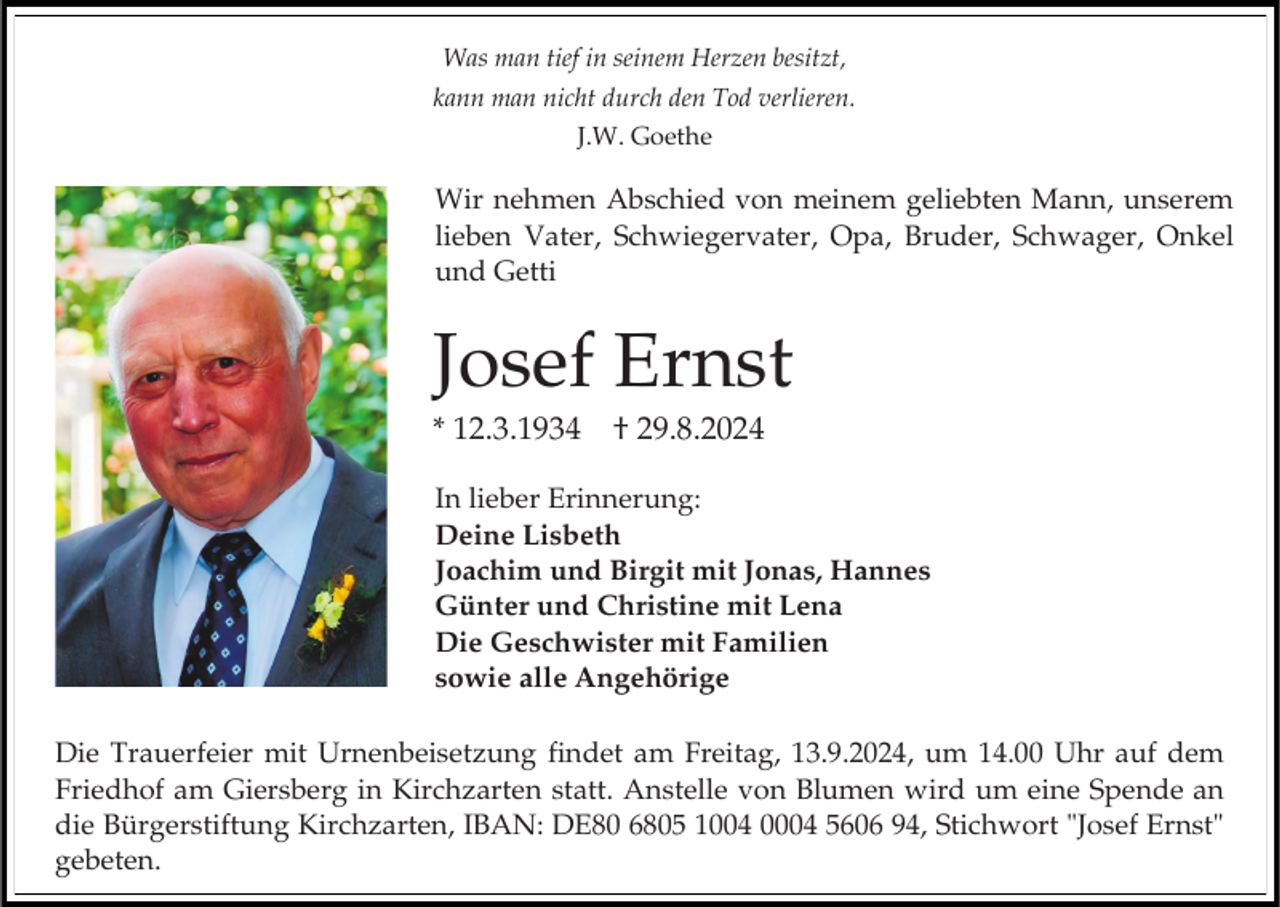 <p>Was man tief in seinem Herzen besitzt,<br />kann man nicht durch den Tod verlieren.<br />J.W. Goethe</p><p>Wir nehmen Abschied von meinem geliebten Mann, unserem<br />lieben Vater, Schwiegervater, Opa, Bruder, Schwager, Onkel<br />und Getti</p><p>Josef Ernst<br />* 12.3.1934</p><p>† 29.8.2024</p><p>In lieber Erinnerung:<br />Deine Lisbeth<br />Joachim und Birgit mit Jonas, Hannes<br />Günter und Christine mit Lena<br />Die Geschwister mit Familien<br />sowie alle Angehörige<br />Die Trauerfeier mit Urnenbeisetzung findet am Freitag, 13.9.2024, um 14.00 Uhr auf dem<br />Friedhof am Giersberg in Kirchzarten statt. Anstelle von Blumen wird um eine Spende an<br />die Bürgerstiftung Kirchzarten, IBAN: DE80 6805 1004 0004 5606 94, Stichwort "Josef Ernst"<br />gebeten.</p>
