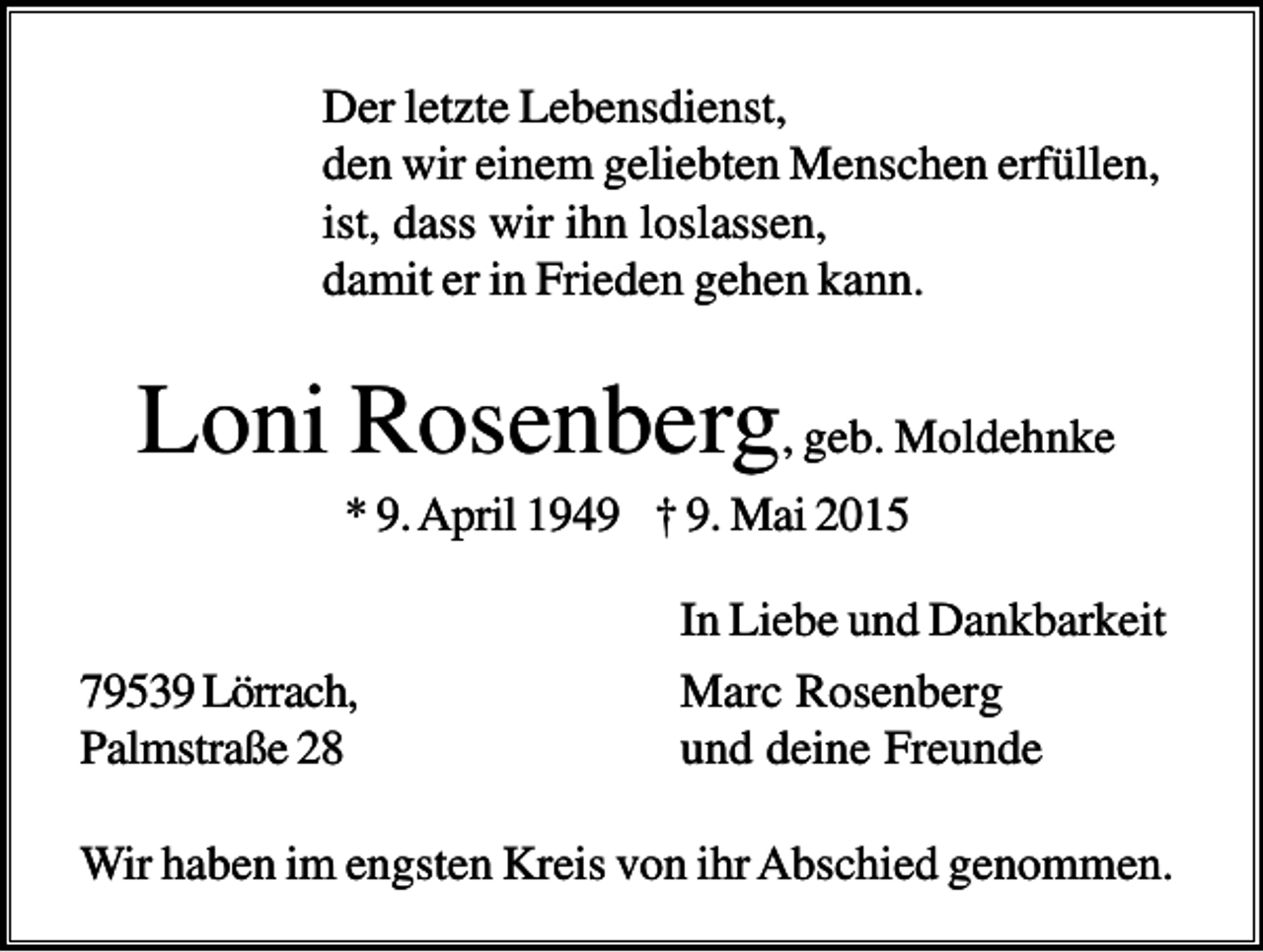 <p>Der letzte Lebensdienst,<br />den wir einem geliebten Menschen erfüllen,<br />ist, dass wir ihn loslassen,<br />damit er in Frieden gehen kann.</p><p>Loni Rosenberg, geb. Moldehnke<br />* 9. April 1949 † 9. Mai 2015</p><p>79539 Lörrach,<br />Palmstraße 28</p><p>In Liebe und Dankbarkeit<br />Marc Rosenberg<br />und deine Freunde</p><p>Wir haben im engsten Kreis von ihr Abschied genommen.</p>