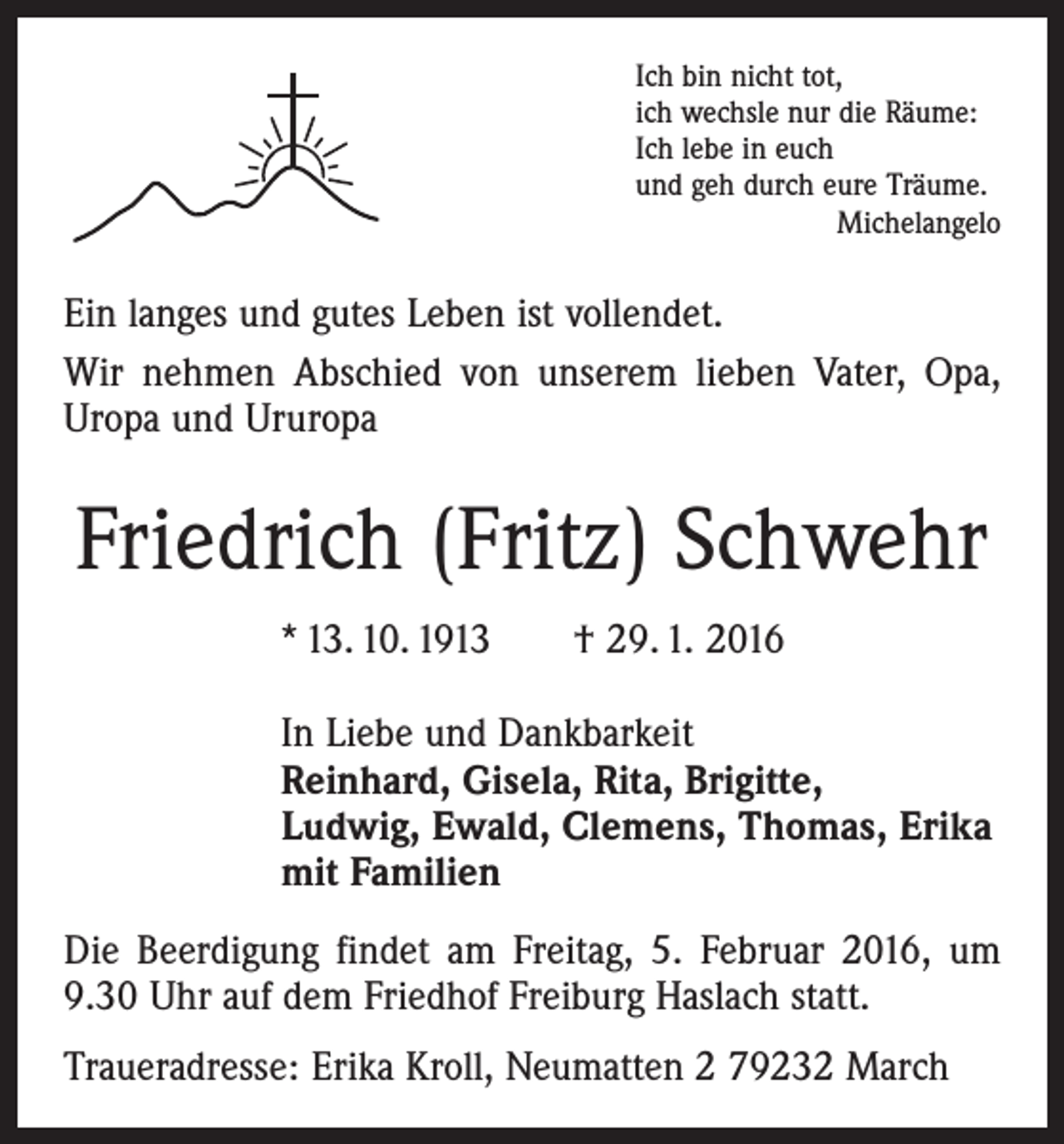 <p>Ich bin nicht tot,<br />ich wechsle nur die Räume:<br />Ich lebe in euch<br />und geh durch eure Träume.</p><p>Michelangelo</p><p>Ein langes und gutes Leben ist vollendet.<br />Wir nehmen Abschied von unserem lieben Vater, Opa,<br />Uropa und Ururopa</p><p>Friedrich (Fritz) Schwehr<br />* 13. 10. 1913 † 29. 1. 2016<br />In Liebe und Dankbarkeit<br />Reinhard, Gisela, Rita, Brigitte,<br />Ludwig, Ewald, Clemens, Thomas, Erika<br />mit Familien<br />Die Beerdigung findet am Freitag, 5. Februar 2016, um<br />9.30 Uhr auf dem Friedhof Freiburg Haslach statt.<br />Traueradresse: Erika Kroll, Neumatten 2 79232 March</p>