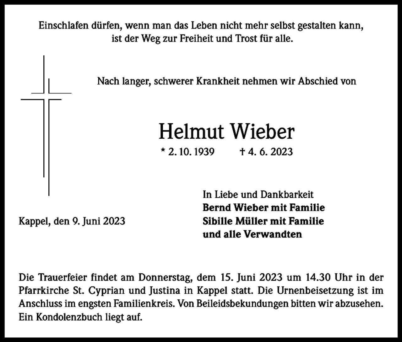 <p>Einschlafen dürfen, wenn man das Leben nicht mehr selbst gestalten kann,<br />ist der Weg zur Freiheit und Trost für alle.</p><p>Nach langer, schwerer Krankheit nehmen wir Abschied von</p><p>Helmut Wieber<br />* 2. 10. 1939</p><p>Kappel, den 9. Juni 2023</p><p>† 4. 6. 2023</p><p>In Liebe und Dankbarkeit<br />Bernd Wieber mit Familie<br />Sibille Müller mit Familie<br />und alle Verwandten</p><p>Die Trauerfeier findet am Donnerstag, dem 15. Juni 2023 um 14.30 Uhr in der<br />Pfarrkirche St. Cyprian und Justina in Kappel statt. Die Urnenbeisetzung ist im<br />Anschluss im engsten Familienkreis. Von Beileidsbekundungen bitten wir abzusehen.<br />Ein Kondolenzbuch liegt auf.</p>