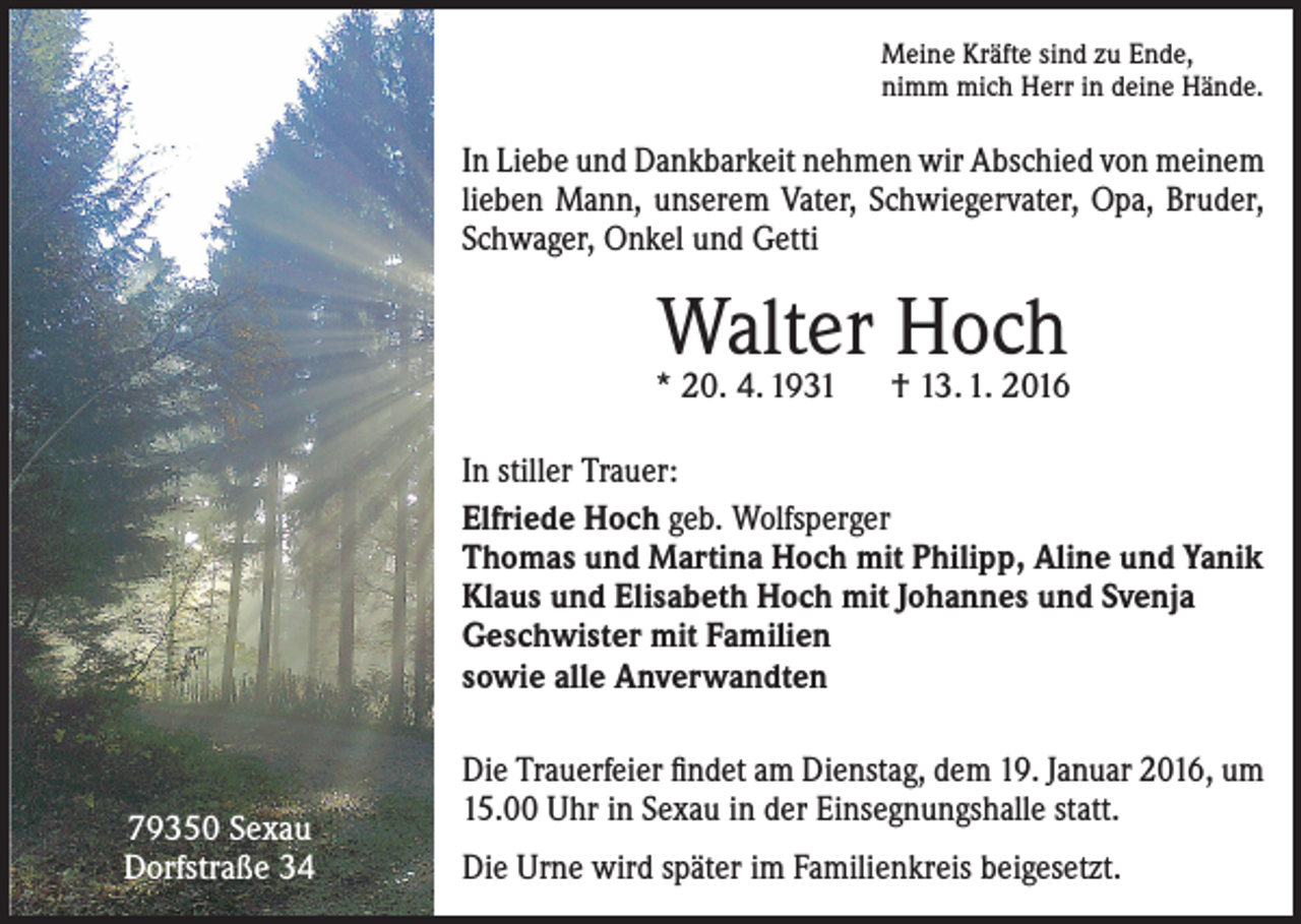 <p>Meine Kräfte sind zu Ende,<br />nimm mich Herr in deine Hände.</p><p>In Liebe und Dankbarkeit nehmen wir Abschied von meinem<br />lieben Mann, unserem Vater, Schwiegervater, Opa, Bruder,<br />Schwager, Onkel und Getti</p><p>Walter Hoch</p><p>* 20. 4. 1931 † 13. 1. 2016<br />In stiller Trauer:<br />Elfriede Hoch geb. Wolfsperger<br />Thomas und Martina Hoch mit Philipp, Aline und Yanik<br />Klaus und Elisabeth Hoch mit Johannes und Svenja<br />Geschwister mit Familien<br />sowie alle Anverwandten</p><p>79350 Sexau<br />Dorfstraße 34</p><p>Die Trauerfeier findet am Dienstag, dem 19. Januar 2016, um<br />15.00 Uhr in Sexau in der Einsegnungshalle statt.<br />Die Urne wird später im Familienkreis beigesetzt.</p>