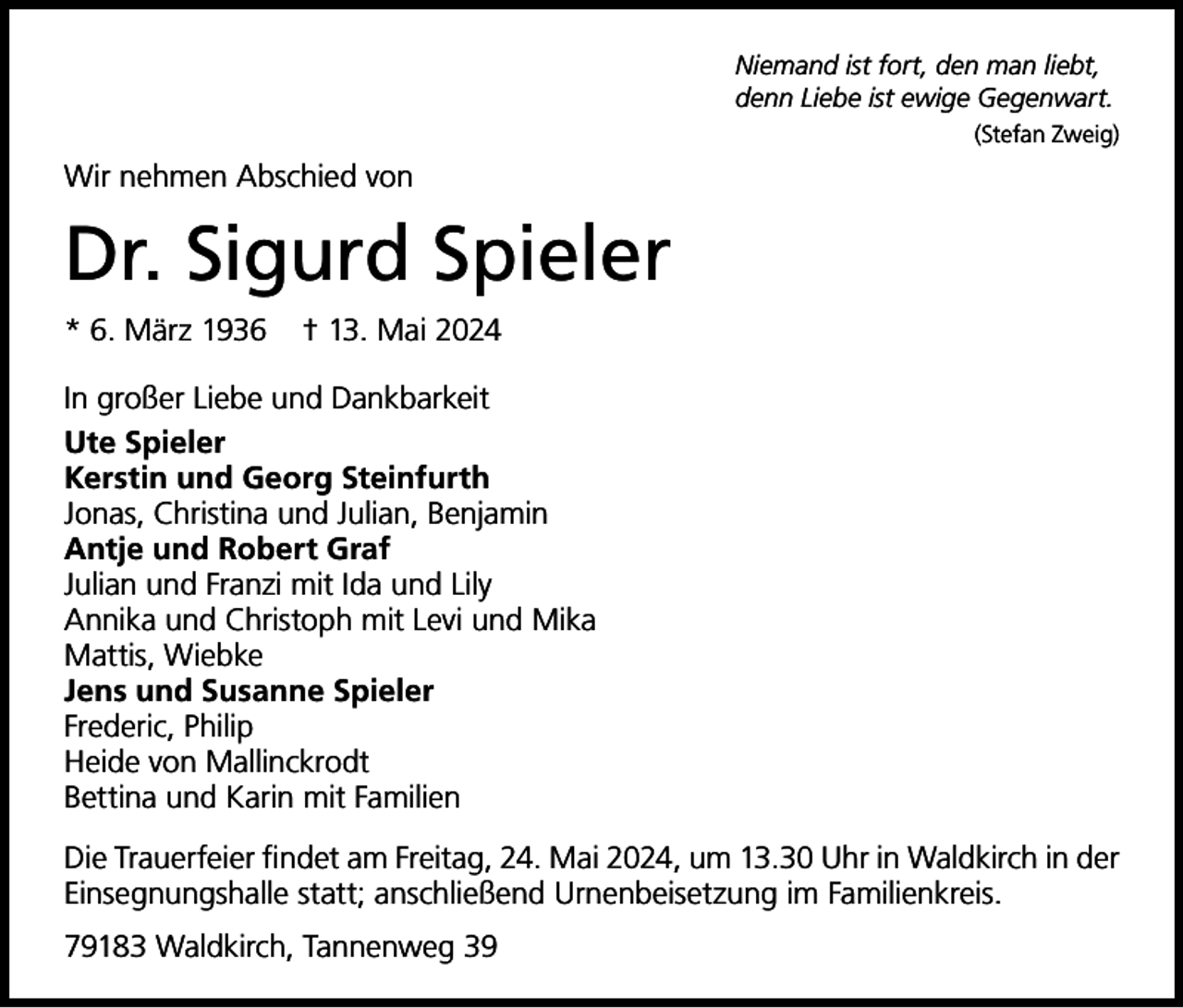 <p>Niemand ist fort, den man liebt,<br />denn Liebe ist ewige Gegenwart.</p><p>(Stefan Zweig)</p><p>Wir nehmen Abschied von</p><p>Dr. Sigurd Spieler<br />* 6. März 1936</p><p>† 13. Mai 2024</p><p>In großer Liebe und Dankbarkeit<br />Ute Spieler<br />Kerstin und Georg Steinfurth<br />Jonas, Christina und Julian, Benjamin<br />Antje und Robert Graf<br />Julian und Franzi mit Ida und Lily<br />Annika und Christoph mit Levi und Mika<br />Mattis, Wiebke<br />Jens und Susanne Spieler<br />Frederic, Philip<br />Heide von Mallinckrodt<br />Bettina und Karin mit Familien<br />Die Trauerfeier findet am Freitag, 24. Mai 2024, um 13.30 Uhr in Waldkirch in der<br />Einsegnungshalle statt; anschließend Urnenbeisetzung im Familienkreis.<br />79183 Waldkirch, Tannenweg 39</p>