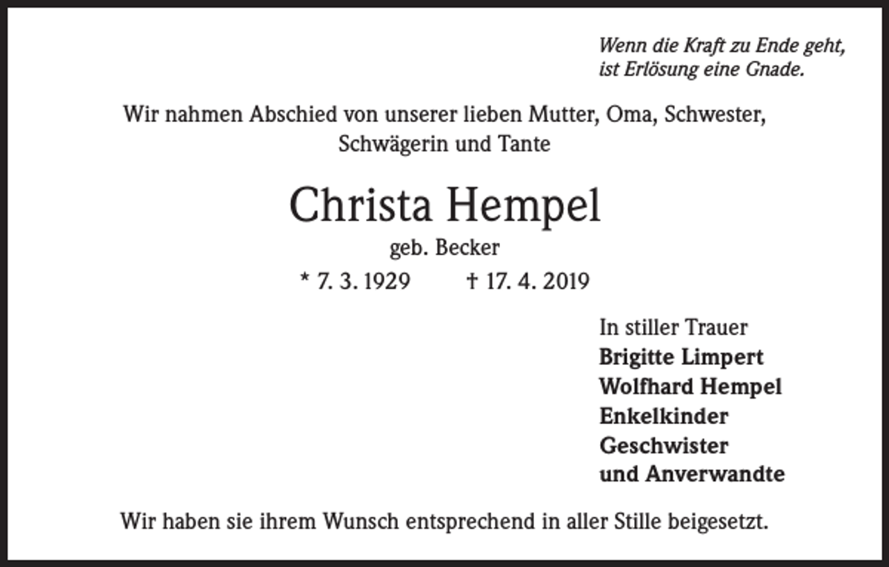 <p>Wenn die Kraft zu Ende geht,<br />ist Erlösung eine Gnade.</p><p>Wir nahmen Abschied von unserer lieben Mutter, Oma, Schwester,<br />Schwägerin und Tante</p><p>Christa Hempel<br />geb. Becker<br />* 7. 3. 1929<br />† 17. 4. 2019</p><p>In stiller Trauer<br />Brigitte Limpert<br />Wolfhard Hempel<br />Enkelkinder<br />Geschwister<br />und Anverwandte<br />Wir haben sie ihrem Wunsch entsprechend in aller Stille beigesetzt.</p>