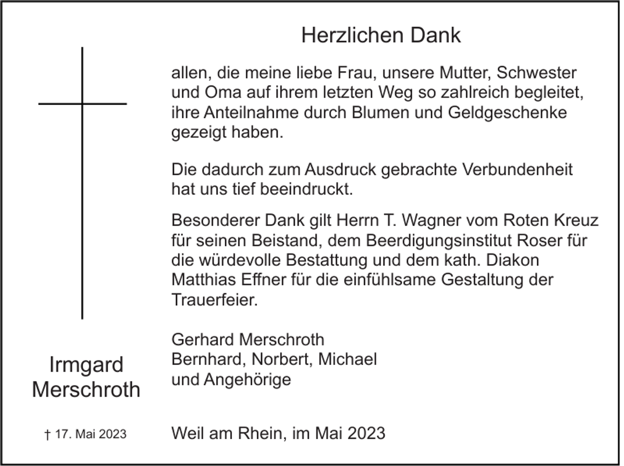 <p>Herzlichen Dank<br />allen, die meine liebe Frau, unsere Mutter, Schwester<br />und Oma auf ihrem letzten Weg so zahlreich begleitet,<br />ihre Anteilnahme durch Blumen und Geldgeschenke<br />gezeigt haben.<br />Die dadurch zum Ausdruck gebrachte Verbundenheit<br />hat uns tief beeindruckt.<br />Besonderer Dank gilt Herrn T. Wagner vom Roten Kreuz<br />für seinen Beistand, dem Beerdigungsinstitut Roser für<br />die würdevolle Bestattung und dem kath. Diakon<br />Matthias Effner für die einfühlsame Gestaltung der<br />Trauerfeier.</p><p>Irmgard<br />Merschroth<br />† 17. Mai 2023</p><p>Gerhard Merschroth<br />Bernhard, Norbert, Michael<br />und Angehörige<br />Weil am Rhein, im Mai 2023</p>