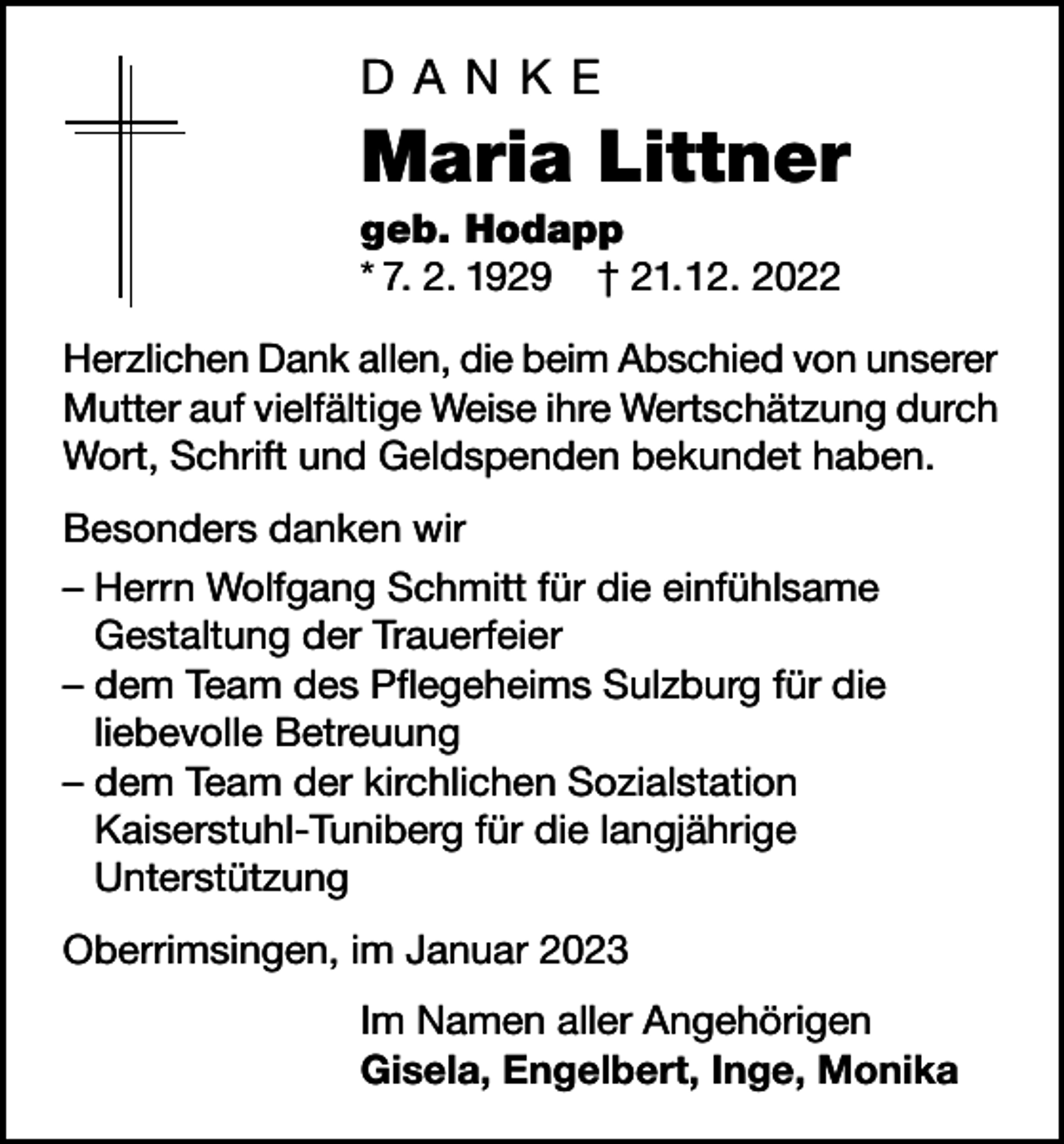 <p>DANKE</p><p>Maria Littner<br />geb. Hodapp<br />* 7. 2. 1929 † 21. 12. 2022<br />Herzlichen Dank allen, die beim Abschied von unserer<br />Mutter auf vielfältige Weise ihre Wertschätzung durch<br />Wort, Schrift und Geldspenden bekundet haben.<br />Besonders danken wir<br />– Herrn Wolfgang Schmitt für die einfühlsame<br />Gestaltung der Trauerfeier<br />– dem Team des Pflegeheims Sulzburg für die<br />liebevolle Betreuung<br />– dem Team der kirchlichen Sozialstation<br />Kaiserstuhl-Tuniberg für die langjährige<br />Unterstützung<br />Oberrimsingen, im Januar 2023<br />Im Namen aller Angehörigen<br />Gisela, Engelbert, Inge, Monika</p>
