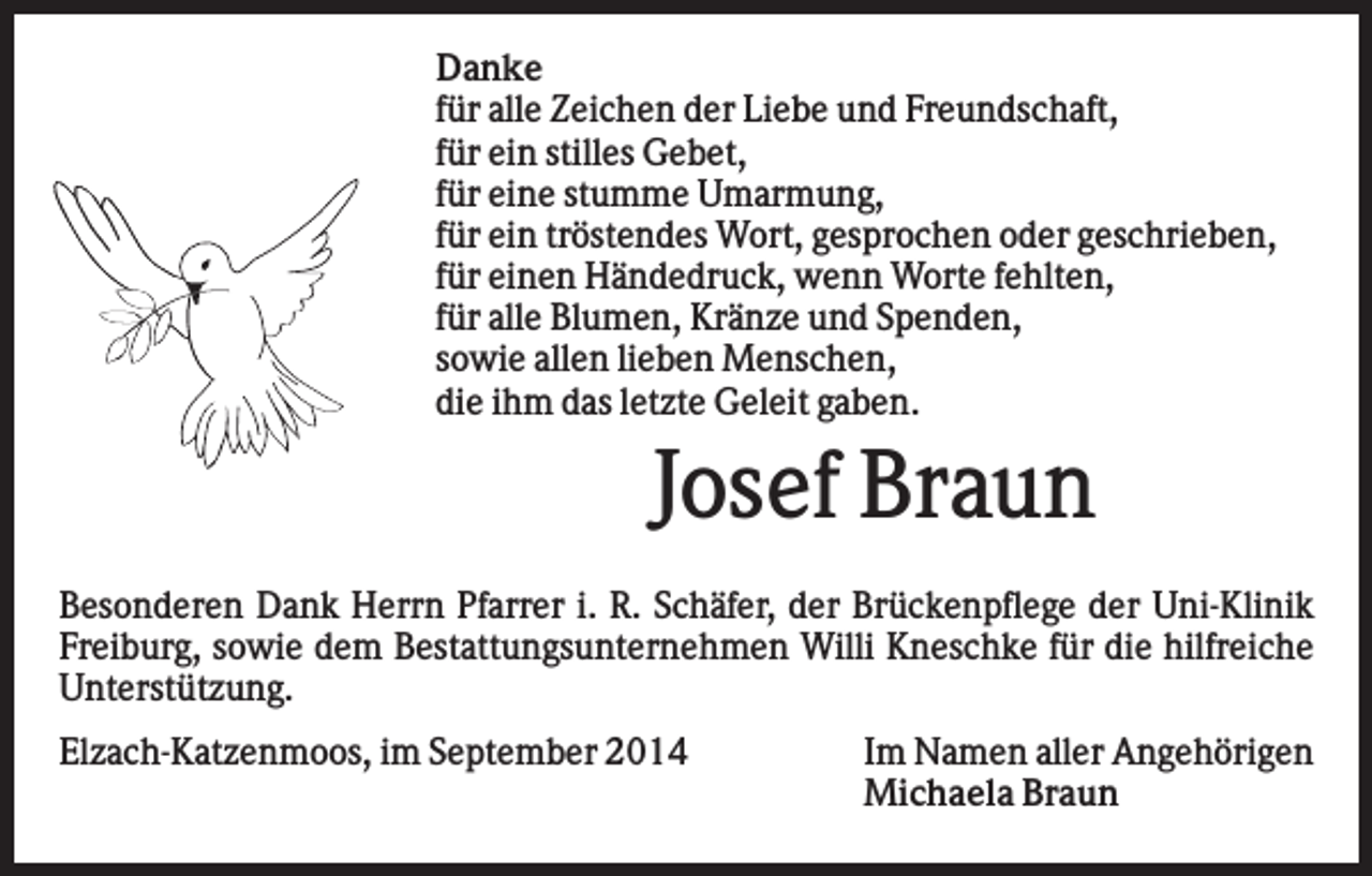 <p>Danke<br />für alle Zeichen der Liebe und Freundschaft,<br />für ein stilles Gebet,<br />für eine stumme Umarmung,<br />für ein tröstendes Wort, gesprochen oder geschrieben,<br />für einen Händedruck, wenn Worte fehlten,<br />für alle Blumen, Kränze und Spenden,<br />sowie allen lieben Menschen,<br />die ihm das letzte Geleit gaben.</p><p>Josef Braun<br />Besonderen Dank Herrn Pfarrer i. R. Schäfer, der Brückenpflege der Uni-Klinik<br />Freiburg, sowie dem Bestattungsunternehmen Willi Kneschke für die hilfreiche<br />Unterstützung.<br />Elzach-Katzenmoos, im September 2014</p><p>Im Namen aller Angehörigen<br />Michaela Braun</p>