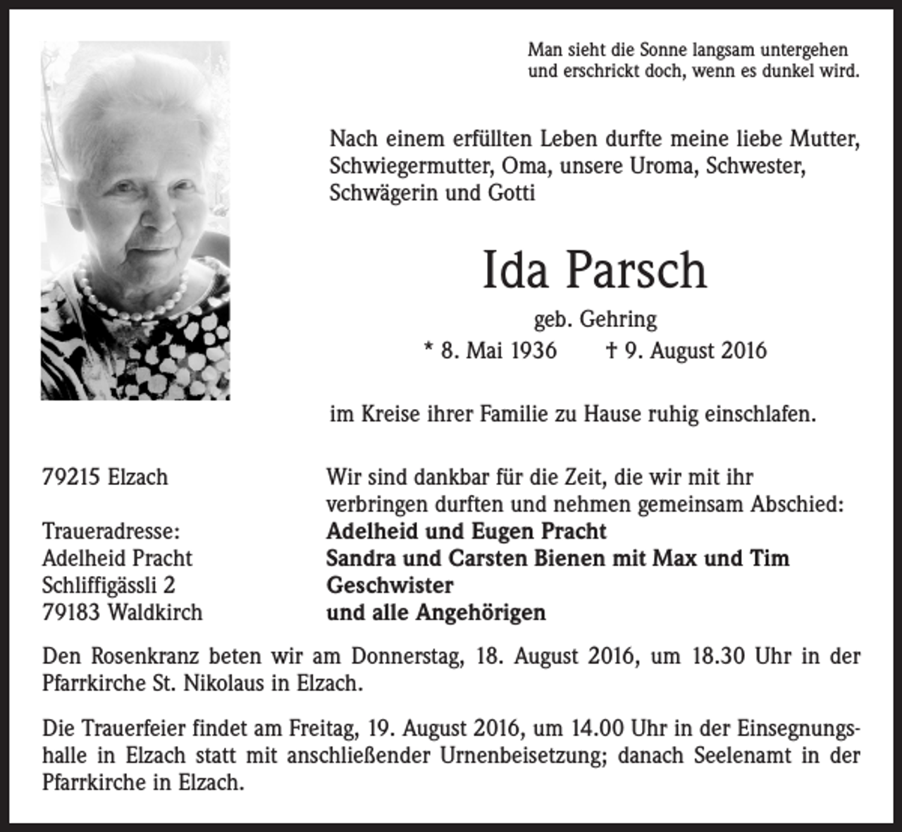 <p>Man sieht die Sonne langsam untergehen<br />und erschrickt doch, wenn es dunkel wird.</p><p>Nach einem erfüllten Leben durfte meine liebe Mutter,<br />Schwiegermutter, Oma, unsere Uroma, Schwester,<br />­Schwägerin und Gotti</p><p>Ida Parsch<br />geb. Gehring<br />* 8. Mai 1936 † 9. August 2016<br />im Kreise ihrer Familie zu Hause ruhig einschlafen.<br />79215 Elzach</p><p>Traueradresse:<br />Adelheid Pracht<br />Schliffigässli 2<br />79183 Waldkirch</p><p>Wir sind dankbar für die Zeit, die wir mit ihr<br />verbringen durften und nehmen gemeinsam Abschied:<br />Adelheid und Eugen Pracht<br />Sandra und Carsten Bienen mit Max und Tim<br />Geschwister<br />und alle Angehörigen</p><p>Den Rosenkranz beten wir am Donnerstag, 18. August 2016, um 18.30 Uhr in der<br />Pfarrkirche St. Nikolaus in Elzach.<br />Die Trauerfeier findet am Freitag, 19. August 2016, um 14.00 Uhr in der Einsegnungshalle in Elzach statt mit anschließender Urnenbeisetzung; danach Seelenamt in der<br />Pfarrkirche in Elzach.</p>