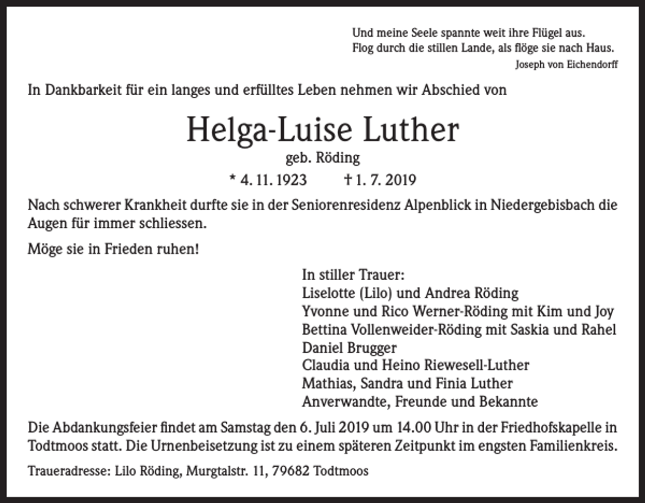 <p>Und meine Seele spannte weit ihre Flügel aus.<br />Flog durch die stillen Lande, als flöge sie nach Haus.</p><p>Joseph von Eichendorff</p><p>In Dankbarkeit für ein langes und erfülltes Leben nehmen wir Abschied von</p><p>Helga-Luise Luther<br />geb. Röding<br />* 4. 11. 1923<br />† 1. 7. 2019</p><p>Nach schwerer Krankheit durfte sie in der Seniorenresidenz Alpenblick in Niedergebisbach die<br />Augen für immer schliessen.<br />Möge sie in Frieden ruhen!<br />In stiller Trauer:<br />Liselotte (Lilo) und Andrea Röding<br />Yvonne und Rico Werner-Röding mit Kim und Joy<br />Bettina Vollenweider-Röding mit Saskia und Rahel<br />Daniel Brugger<br />Claudia und Heino Riewesell-Luther<br />Mathias, Sandra und Finia Luther<br />Anverwandte, Freunde und Bekannte<br />Die Abdankungsfeier findet am Samstag den 6. Juli 2019 um 14.00 Uhr in der Friedhofskapelle in<br />Todtmoos statt. Die Urnenbeisetzung ist zu einem späteren Zeitpunkt im engsten Familienkreis.<br />Traueradresse: Lilo Röding, Murgtalstr. 11, 79682 Todtmoos</p>