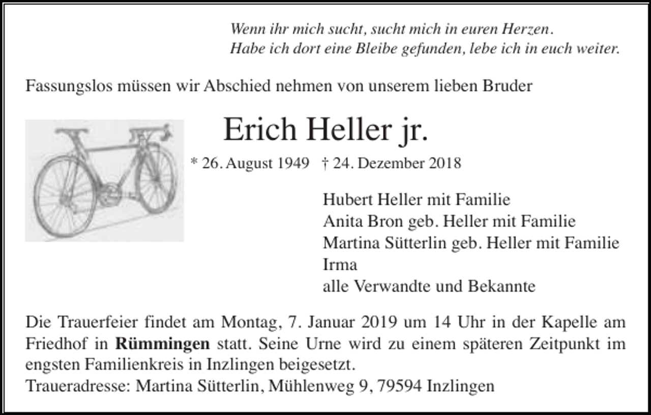 <p>Wenn ihr mich sucht, sucht mich in euren Herzen.<br />Habe ich dort eine Bleibe gefunden, lebe ich in euch weiter.</p><p>Fassungslos müssen wir Abschied nehmen von unserem lieben Bruder</p><p>Erich Heller jr.<br />* 26. August 1949 † 24. Dezember 2018</p><p>Hubert Heller mit Familie<br />Anita Bron geb. Heller mit Familie<br />Martina Sütterlin geb. Heller mit Familie<br />Irma<br />alle Verwandte und Bekannte<br />Die Trauerfeier findet am Montag, 7. Januar 2019 um 14 Uhr in der Kapelle am<br />Friedhof in Rümmingen statt. Seine Urne wird zu einem späteren Zeitpunkt im<br />engsten Familienkreis in Inzlingen beigesetzt.<br />Traueradresse: Martina Sütterlin, Mühlenweg 9, 79594 Inzlingen</p>