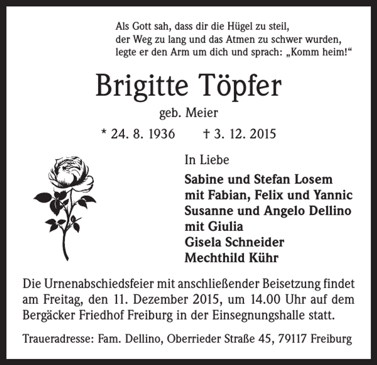<p>Als Gott sah, dass dir die Hügel zu steil,<br />der Weg zu lang und das Atmen zu schwer wurden,<br />legte er den Arm um dich und sprach: „Komm heim!“</p><p>Brigitte Töpfer<br />geb. Meier<br />* 24. 8. 1936 † 3. 12. 2015<br />In Liebe<br />Sabine und Stefan Losem<br />mit Fabian, Felix und Yannic<br />Susanne und Angelo Dellino<br />mit Giulia<br />Gisela Schneider<br />Mechthild Kühr<br />Die Urnenabschiedsfeier mit anschließender Beisetzung ­findet<br />am Freitag, den 11. Dezember 2015, um 14.00 Uhr auf dem<br />Bergäcker Friedhof Freiburg in der Einsegnungshalle statt.<br />Traueradresse: Fam. Dellino, Oberrieder Straße 45, 79117 Freiburg</p>