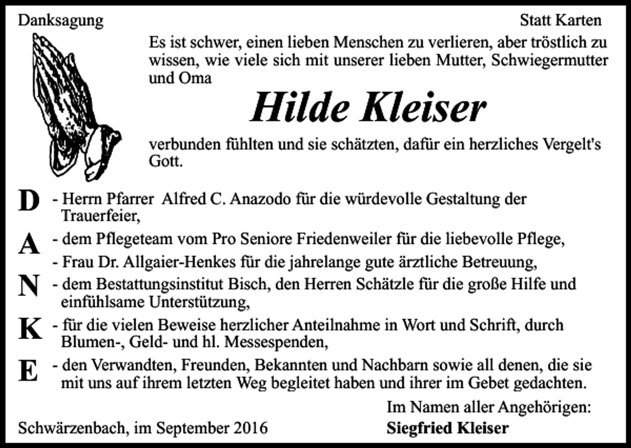 <p>Danksagung</p><p>Statt Karten<br />Es ist schwer, einen lieben Menschen zu verlieren, aber tröstlich zu<br />wissen, wie viele sich mit unserer lieben Mutter, Schwiegermutter<br />und Oma</p><p>Hilde Kleiser<br />verbunden fühlten und sie schätzten, dafür ein herzliches Vergelt's<br />Gott.</p><p>D<br />A<br />N<br />K<br />E</p><p>- Herrn Pfarrer Alfred C. Anazodo für die würdevolle Gestaltung der<br />Trauerfeier,<br />- dem Pflegeteam vom Pro Seniore Friedenweiler für die liebevolle Pflege,<br />- Frau Dr. Allgaier-Henkes für die jahrelange gute ärztliche Betreuung,<br />- dem Bestattungsinstitut Bisch, den Herren Schätzle für die große Hilfe und<br />einfühlsame Unterstützung,<br />- für die vielen Beweise herzlicher Anteilnahme in Wort und Schrift, durch<br />Blumen-, Geld- und hl. Messespenden,<br />- den Verwandten, Freunden, Bekannten und Nachbarn sowie all denen, die sie<br />mit uns auf ihrem letzten Weg begleitet haben und ihrer im Gebet gedachten.<br />Im Namen aller Angehörigen:<br />Schwärzenbach, im September 2016<br />Siegfried Kleiser</p>