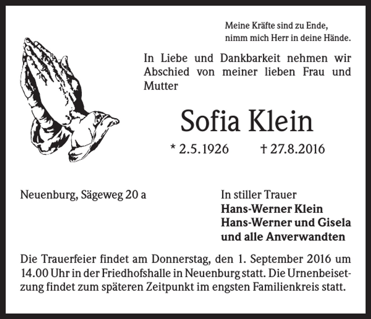 <p>Meine Kräfte sind zu Ende,<br />nimm mich Herr in deine Hände.</p><p>In Liebe und Dankbarkeit nehmen wir<br />Abschied von meiner lieben Frau und<br />Mutter</p><p>Sofia Klein<br />* 2.5.1926<br />Neuenburg, Sägeweg 20 a</p><p>† 27.8.2016</p><p>In stiller Trauer<br />Hans-Werner Klein<br />Hans-Werner und Gisela<br />und alle Anverwandten</p><p>Die Trauerfeier findet am Donnerstag, den 1. September 2016 um<br />14.00 Uhr in der Friedhofshalle in Neuenburg statt. Die Urnenbeisetzung findet zum späteren Zeitpunkt im engsten Familienkreis statt.</p>