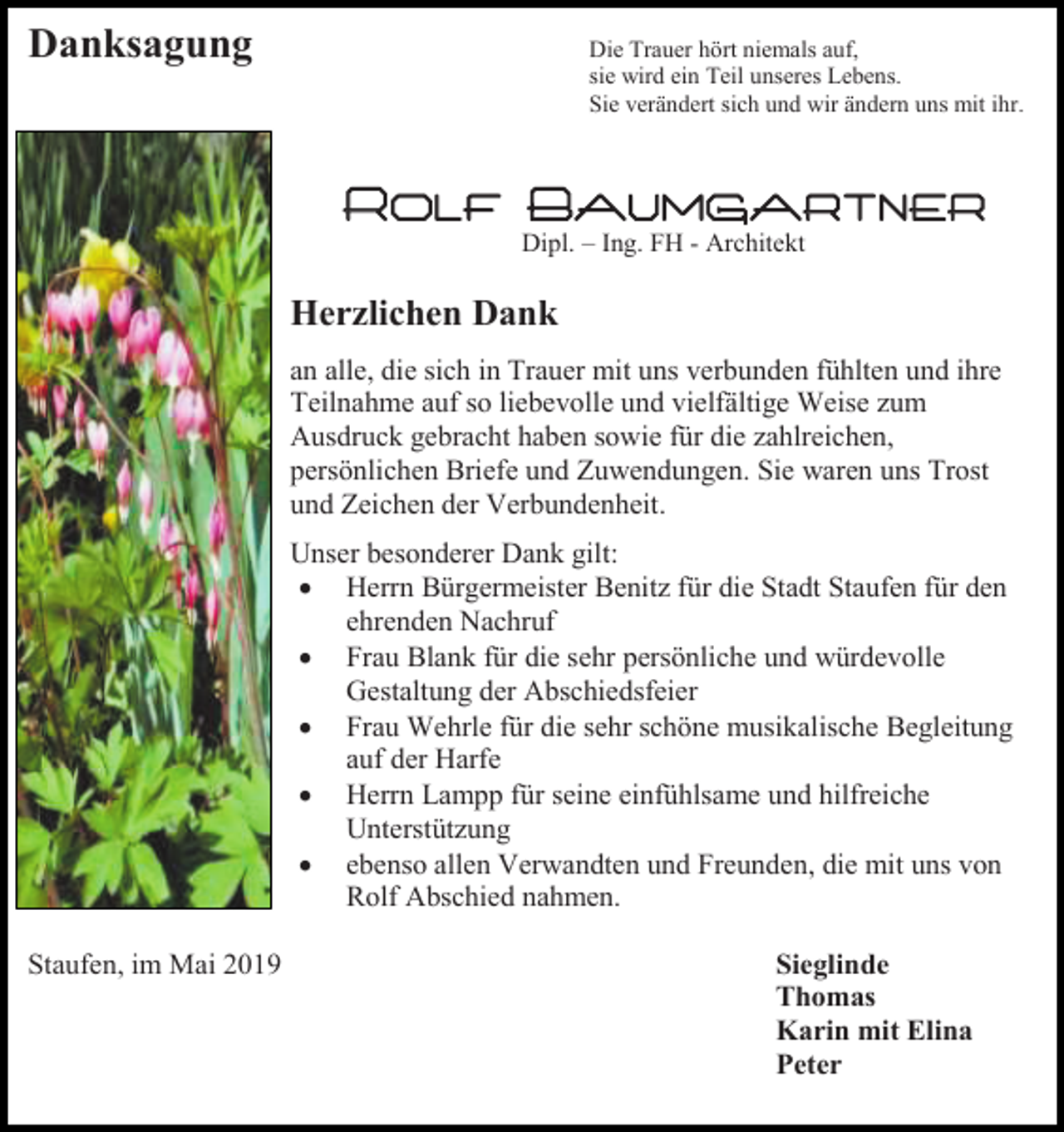 <p>Danksagung</p><p>Die Trauer hört niemals auf,<br />sie wird ein Teil unseres Lebens.<br />Sie verändert sich und wir ändern uns mit ihr.</p><p>Rolf Baumgartner<br />Dipl. – Ing. FH - Architekt</p><p>Herzlichen Dank<br />an alle, die sich in Trauer mit uns verbunden fühlten und ihre<br />Teilnahme auf so liebevolle und vielfältige Weise zum<br />Ausdruck gebracht haben sowie für die zahlreichen,<br />persönlichen Briefe und Zuwendungen. Sie waren uns Trost<br />und Zeichen der Verbundenheit.<br />Unser besonderer Dank gilt:<br />• Herrn Bürgermeister Benitz für die Stadt Staufen für den<br />ehrenden Nachruf<br />• Frau Blank für die sehr persönliche und würdevolle<br />Gestaltung der Abschiedsfeier<br />• Frau Wehrle für die sehr schöne musikalische Begleitung<br />auf der Harfe<br />• Herrn Lampp für seine einfühlsame und hilfreiche<br />Unterstützung<br />• ebenso allen Verwandten und Freunden, die mit uns von<br />Rolf Abschied nahmen.<br />Staufen, im Mai 2019</p><p>Sieglinde<br />Thomas<br />Karin mit Elina<br />Peter</p>