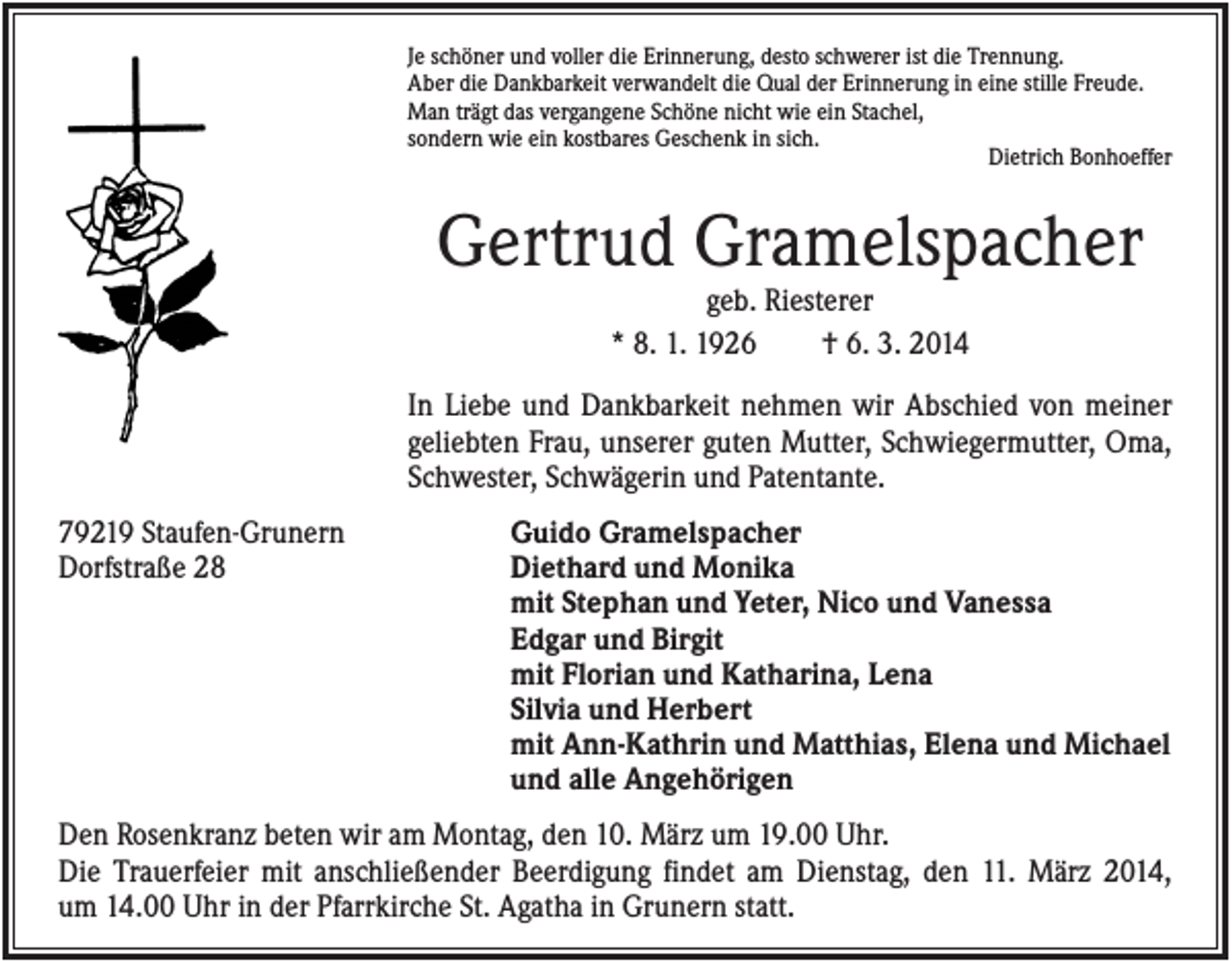 <p>Je schöner und voller die Erinnerung, desto schwerer ist die Trennung.<br />Aber die Dankbarkeit verwandelt die Qual der Erinnerung in eine stille Freude.<br />Man trägt das vergangene Schöne nicht wie ein Stachel,<br />sondern wie ein kostbares Geschenk in sich.<br />Dietrich Bonhoeffer</p><p>Gertrud Gramelspacher<br />geb. Riesterer<br />* 8. 1. 1926<br />† 6. 3. 2014<br />In Liebe und Dankbarkeit nehmen wir Abschied von meiner<br />geliebten Frau, unserer guten Mutter, Schwiegermutter, Oma,<br />Schwester, Schwägerin und Patentante.<br />79219 Staufen-Grunern<br />Dorfstraße 28</p><p>Guido Gramelspacher<br />Diethard und Monika<br />mit Stephan und Yeter, Nico und Vanessa<br />Edgar und Birgit<br />mit Florian und Katharina, Lena<br />Silvia und Herbert<br />mit Ann-Kathrin und Matthias, Elena und Michael<br />und alle Angehörigen</p><p>Den Rosenkranz beten wir am Montag, den 10. März um 19.00 Uhr.<br />Die Trauerfeier mit anschließender Beerdigung findet am Dienstag, den 11. März 2014,<br />um 14.00 Uhr in der Pfarrkirche St. Agatha in Grunern statt.</p>