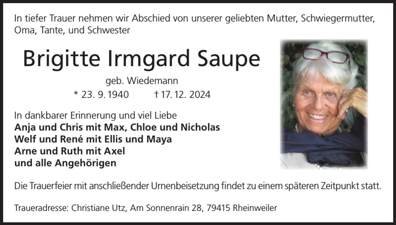 <p>In tiefer Trauer nehmen wir Abschied von unserer geliebten Mutter, Schwiegermutter,<br />Oma, Tante, und Schwester</p><p>Brigitte Irmgard Saupe<br />geb. Wiedemann<br />* 23. 9. 1940<br />† 17. 12. 2024<br />In dankbarer Erinnerung und viel Liebe<br />Anja und Chris mit Max, Chloe und Nicholas<br />Welf und René mit Ellis und Maya<br />Arne und Ruth mit Axel<br />und alle Angehörigen<br />Die Trauerfeier mit anschließender Urnenbeisetzung findet zu einem späteren Zeitpunkt statt.<br />Traueradresse: Christiane Utz, Am Sonnenrain 28, 79415 Rheinweiler</p>