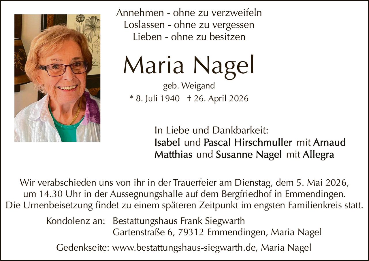 Annehmen - ohne zu verzweifeln
Loslassen - ohne zu vergessen
Lieben - ohne zu besitzen

Maria Nagel
geb. Weigand
* 8. Juli 1940 † 26. April 2026

In Liebe und Dankbarkeit:
und
und

mit
mit

Wir verabschieden uns von ihr in der Trauerfeier am Dienstag, dem 5. Mai 2026,
um 14.30 Uhr in der Aussegnungshalle auf dem Bergfriedhof in Emmendingen.
Die Urnenbeisetzung findet zu einem späteren Zeitpunkt im engsten Familienkreis statt.
Kondolenz an: Bestattungshaus Frank Siegwarth
Gartenstraße 6, 79312 Emmendingen, Maria Nagel
Gedenkseite: www.bestattungshaus-siegwarth.de, Maria Nagel