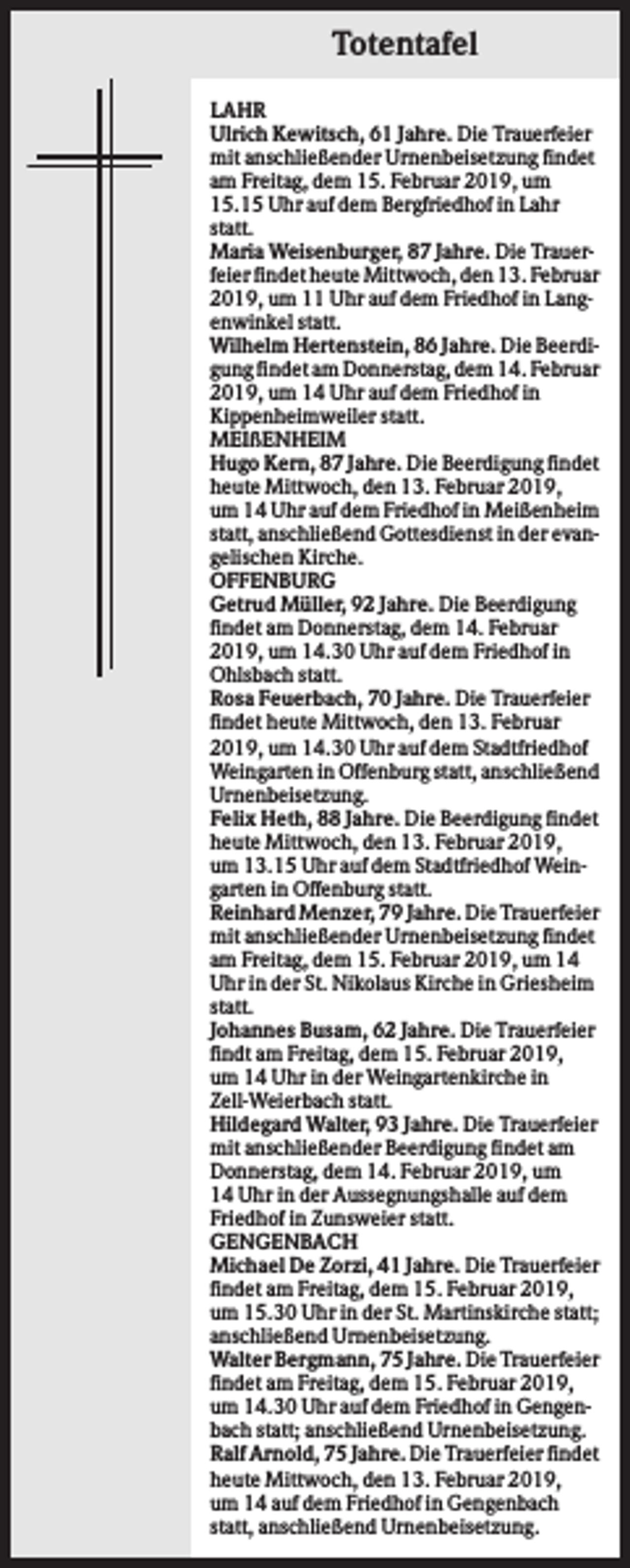 <p>Totentafel<br />LAHR<br />Ulrich Kewitsch, 61 Jahre. Die Trauerfeier<br />mit anschließender Urnenbeisetzung findet<br />am Freitag, dem 15. Februar 2019, um<br />15.15 Uhr auf dem Bergfriedhof in Lahr<br />statt.<br />Maria Weisenburger, 87 Jahre. Die Trauerfeier findet heute Mittwoch, den 13. Februar<br />2019, um 11 Uhr auf dem Friedhof in Langenwinkel statt.<br />Wilhelm Hertenstein, 86 Jahre. Die Beerdigung findet am Donnerstag, dem 14. Februar<br />2019, um 14 Uhr auf dem Friedhof in<br />Kippenheimweiler statt.<br />MEIßENHEIM<br />Hugo Kern, 87 Jahre. Die Beerdigung findet<br />heute Mittwoch, den 13. Februar 2019,<br />um 14 Uhr auf dem Friedhof in Meißenheim<br />statt, anschließend Gottesdienst in der evangelischen Kirche.<br />OFFENBURG<br />Getrud Müller, 92 Jahre. Die Beerdigung<br />findet am Donnerstag, dem 14. Februar<br />2019, um 14.30 Uhr auf dem Friedhof in<br />Ohlsbach statt.<br />Rosa Feuerbach, 70 Jahre. Die Trauerfeier<br />findet heute Mittwoch, den 13. Februar<br />2019, um 14.30 Uhr auf dem Stadtfriedhof<br />Weingarten in Offenburg statt, anschließend<br />Urnenbeisetzung.<br />Felix Heth, 88 Jahre. Die Beerdigung findet<br />heute Mittwoch, den 13. Februar 2019,<br />um 13.15 Uhr auf dem Stadtfriedhof Weingarten in Offenburg statt.<br />Reinhard Menzer, 79 Jahre. Die Trauerfeier<br />mit anschließender Urnenbeisetzung findet<br />am Freitag, dem 15. Februar 2019, um 14<br />Uhr in der St. Nikolaus Kirche in Griesheim<br />statt.<br />Johannes Busam, 62 Jahre. Die Trauerfeier<br />findt am Freitag, dem 15. Februar 2019,<br />um 14 Uhr in der Weingartenkirche in<br />Zell-Weierbach statt.<br />Hildegard Walter, 93 Jahre. Die Trauerfeier<br />mit anschließender Beerdigung findet am<br />Donnerstag, dem 14. Februar 2019, um<br />14 Uhr in der Aussegnungshalle auf dem<br />Friedhof in Zunsweier statt.<br />GENGENBACH<br />Michael De Zorzi, 41 Jahre. Die Trauerfeier<br />findet am Freitag, dem 15. Februar 2019,<br />um 15.30 Uhr in der St. Martinskirche statt;<br />anschließend Urnenbeisetzung.<br />Walter Bergmann, 75 Jahre. Die Trauerfeier<br />findet am Freitag, dem 15. Februar 2019,<br />um 14.30 Uhr auf dem Friedhof in Gengenbach statt; anschließend Urnenbeisetzung.<br />Ralf Arnold, 75 Jahre. Die Trauerfeier findet<br />heute Mittwoch, den 13. Februar 2019,<br />um 14 auf dem Friedhof in Gengenbach<br />statt, anschließend Urnenbeisetzung.</p>
