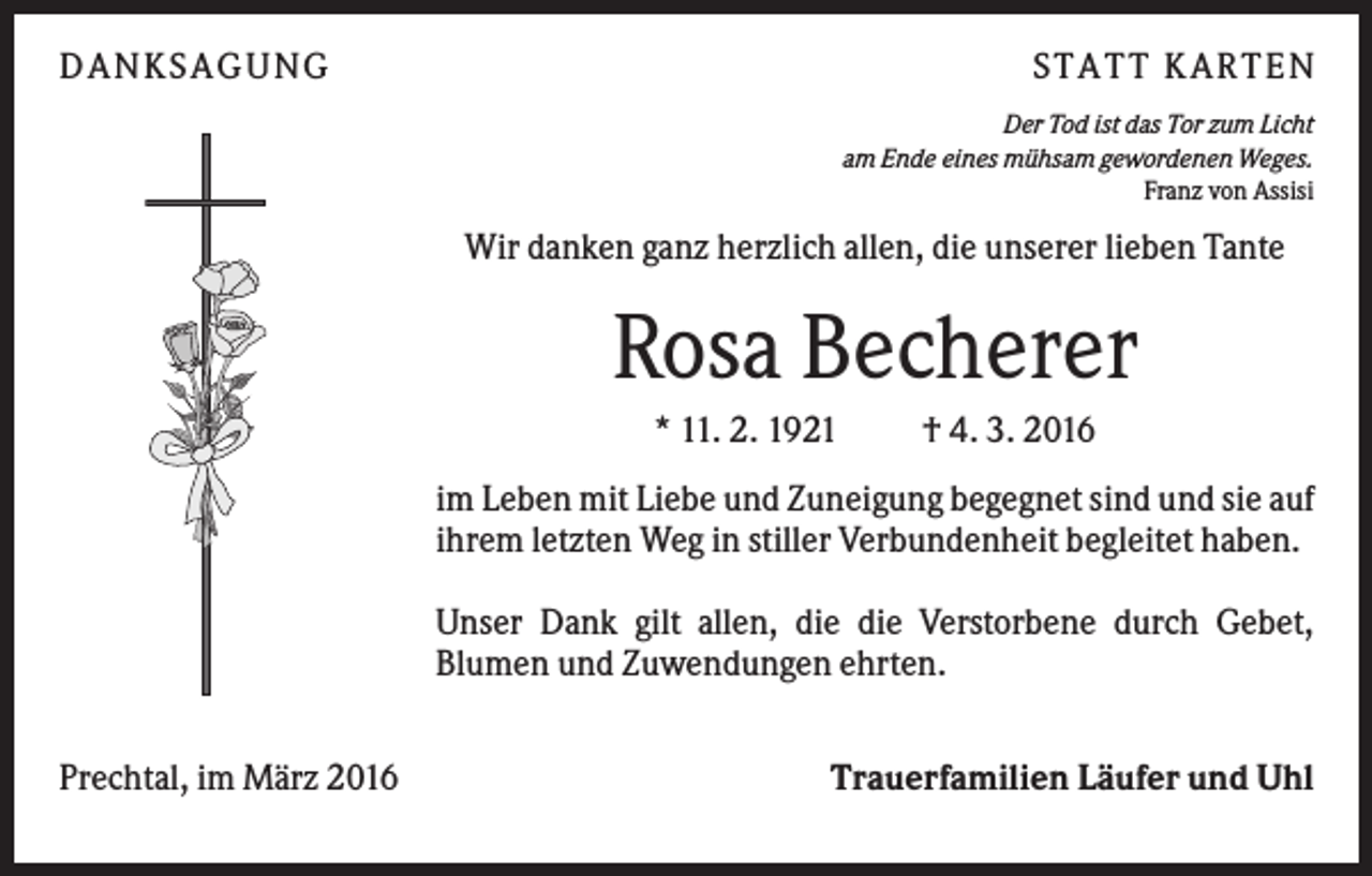 <p>DANKSAGUNG</p><p>S TA TT K A RTEN<br />Der Tod ist das Tor zum Licht<br />am Ende eines mühsam gewordenen Weges.<br />Franz von Assisi</p><p>Wir danken ganz herzlich allen, die unserer lieben Tante</p><p>Rosa Becherer<br />* 11. 2. 1921</p><p>† 4. 3. 2016</p><p>im Leben mit Liebe und Zuneigung begegnet sind und sie auf<br />ihrem letzten Weg in stiller Verbundenheit begleitet haben.<br />Unser Dank gilt allen, die die Verstorbene durch Gebet,<br />Blumen und Zuwendungen ehrten.<br />Prechtal, im März 2016</p><p>Trauerfamilien Läufer und Uhl</p>