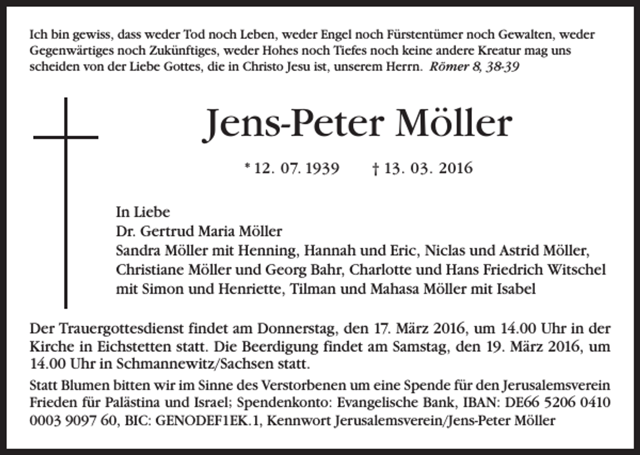 <p>Ich bin gewiss, dass weder Tod noch Leben, weder Engel noch Fürstentümer noch Gewalten, weder<br />Gegenwärtiges noch Zukünftiges, weder Hohes noch Tiefes noch keine andere Kreatur mag uns<br />scheiden von der Liebe Gottes, die in Christo Jesu ist, unserem Herrn. Römer 8, 38-39</p><p>Jens-Peter Möller<br />* 12. 07. 1939 † 13. 03. 2016<br />In Liebe<br />Dr. Gertrud Maria Möller<br />Sandra Möller mit Henning, Hannah und Eric, Niclas und Astrid Möller,<br />Christiane Möller und Georg Bahr, Charlotte und Hans Friedrich ­Witschel<br />mit Simon und Henriette, Tilman und Mahasa Möller mit Isabel<br />Der Trauergottesdienst findet am Donnerstag, den 17. März 2016, um 14.00 Uhr in der<br />­Kirche in Eichstetten statt. Die Beerdigung findet am Samstag, den 19. März 2016, um<br />14.00 Uhr in Schmannewitz/Sachsen statt.<br />Statt Blumen bitten wir im Sinne des Verstorbenen um eine Spende für den ­Jerusalemsverein<br />Frieden für Palästina und Israel; Spendenkonto: Evangelische Bank, IBAN: DE66 5206 041003 9097 60, BIC: GENODEF1EK.1, Kennwort ­Jerusalemsverein/Jens-Peter Möller</p>