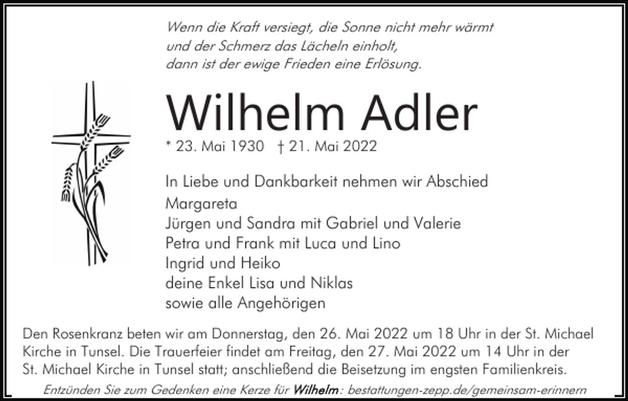 <p>Wenn die Kraft versiegt, die Sonne nicht mehr wärmt<br />und der Schmerz das Lächeln einholt,<br />dann ist der ewige Frieden eine Erlösung.</p><p>Wilhelm Adler<br />* 23. Mai 1930 † 21. Mai 2022</p><p>In Liebe und Dankbarkeit nehmen wir Abschied<br />Margareta<br />Jürgen und Sandra mit Gabriel und Valerie<br />Petra und Frank mit Luca und Lino<br />Ingrid und Heiko<br />deine Enkel Lisa und Niklas<br />sowie alle Angehörigen<br />Den Rosenkranz beten wir am Donnerstag, den 26. Mai 2022 um 18 Uhr in der St. Michael<br />Kirche in Tunsel. Die Trauerfeier findet am Freitag, den 27. Mai 2022 um 14 Uhr in der<br />St. Michael Kirche in Tunsel statt; anschließend die Beisetzung im engsten Familienkreis.<br />Entzünden Sie zum Gedenken eine Kerze für</p><p>: bestattungen-zepp.de/gemeinsam-erinnern</p>