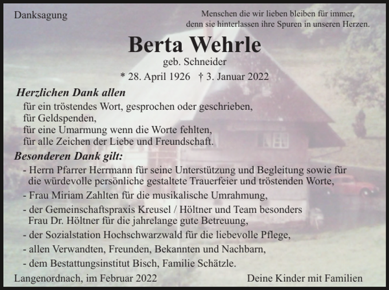 <p>Menschen die wir lieben bleiben für immer,<br />denn sie hinterlassen ihre Spuren in unseren Herzen.</p><p>Danksagung</p><p>Berta Wehrle</p><p>geb. Schneider<br />* 28. April 1926 † 3. Januar 2022</p><p>Herzlichen Dank allen<br />für ein tröstendes Wort, gesprochen oder geschrieben,<br />für Geldspenden,<br />für eine Umarmung wenn die Worte fehlten,<br />für alle Zeichen der Liebe und Freundschaft.</p><p>Besonderen Dank gilt:<br />- Herrn Pfarrer Herrmann für seine Unterstützung und Begleitung sowie für<br />die würdevolle persönliche gestaltete Trauerfeier und tröstenden Worte,<br />- Frau Miriam Zahlten für die musikalische Umrahmung,<br />- der Gemeinschaftspraxis Kreusel / Höltner und Team besonders<br />Frau Dr. Höltner für die jahrelange gute Betreuung,<br />- der Sozialstation Hochschwarzwald für die liebevolle Pflege,<br />- allen Verwandten, Freunden, Bekannten und Nachbarn,<br />- dem Bestattungsinstitut Bisch, Familie Schätzle.<br />Langenordnach, im Februar 2022<br />Deine Kinder mit Familien</p>