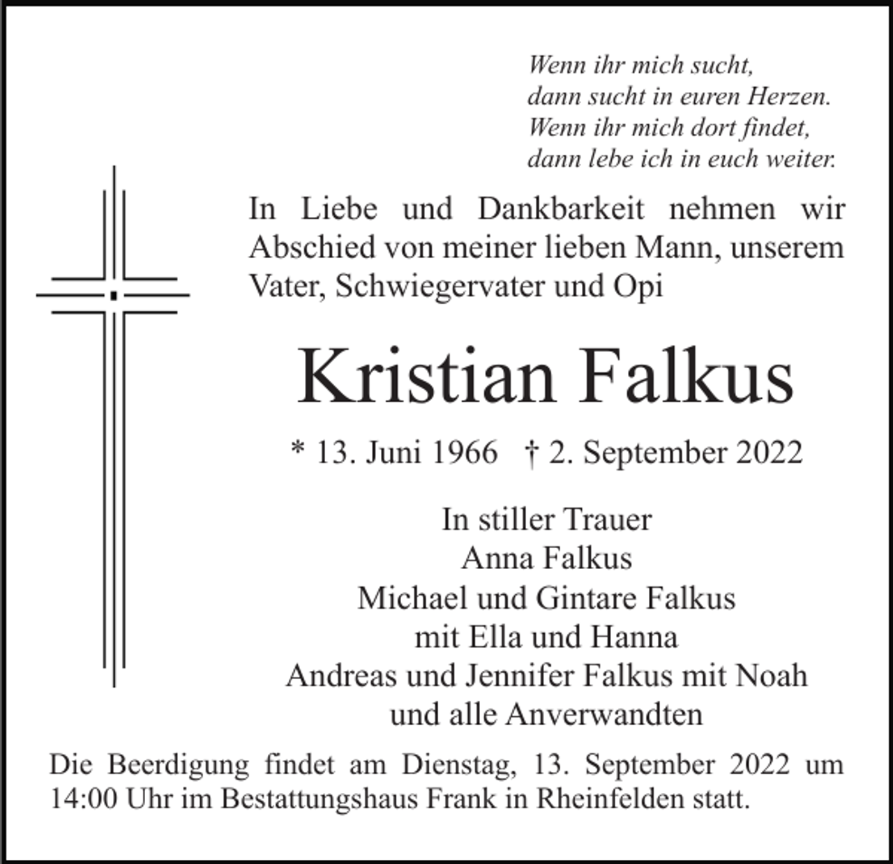 <p>Wenn ihr mich sucht,<br />dann sucht in euren Herzen.<br />Wenn ihr mich dort findet,<br />dann lebe ich in euch weiter.</p><p>In Liebe und Dankbarkeit nehmen wir<br />Abschied von meiner lieben Mann, unserem<br />Vater, Schwiegervater und Opi</p><p>Kristian Falkus<br />* 13. Juni 1966 † 2. September 2022<br />In stiller Trauer<br />Anna Falkus<br />Michael und Gintare Falkus<br />mit Ella und Hanna<br />Andreas und Jennifer Falkus mit Noah<br />und alle Anverwandten<br />Die Beerdigung findet am Dienstag, 13. September 2022 um<br />14:00 Uhr im Bestattungshaus Frank in Rheinfelden statt.</p>