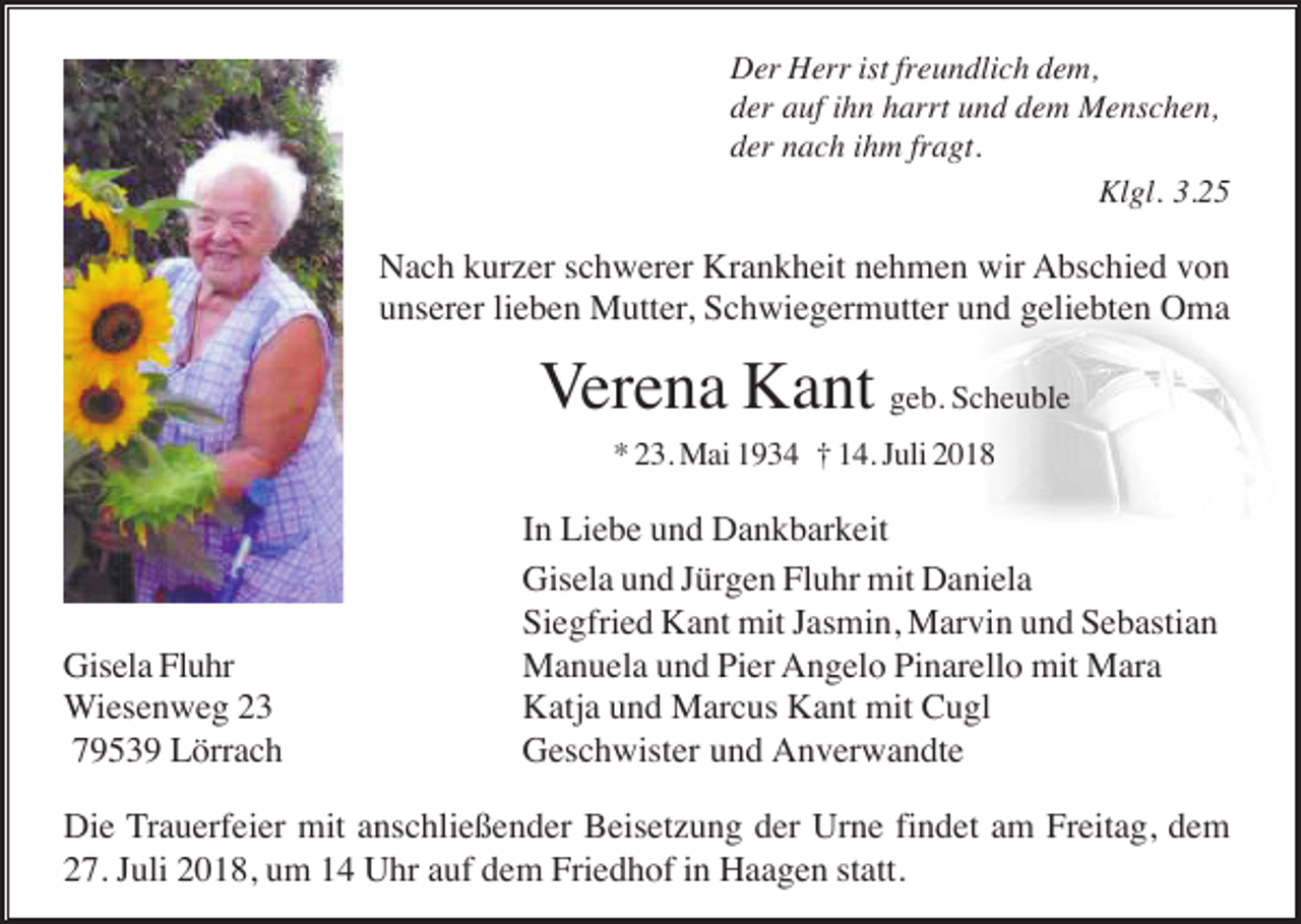 <p>Der Herr ist freundlich dem,<br />der auf ihn harrt und dem Menschen,<br />der nach ihm fragt.<br />Klgl. 3.25</p><p>Nach kurzer schwerer Krankheit nehmen wir Abschied von<br />unserer lieben Mutter, Schwiegermutter und geliebten Oma</p><p>Verena Kant geb. Scheuble<br />* 23. Mai 1934 † 14. Juli 2018</p><p>Gisela Fluhr<br />Wiesenweg 23<br />79539 Lörrach</p><p>In Liebe und Dankbarkeit<br />Gisela und Jürgen Fluhr mit Daniela<br />Siegfried Kant mit Jasmin, Marvin und Sebastian<br />Manuela und Pier Angelo Pinarello mit Mara<br />Katja und Marcus Kant mit Cugl<br />Geschwister und Anverwandte</p><p>Die Trauerfeier mit anschließender Beisetzung der Urne findet am Freitag, dem<br />27. Juli 2018, um 14 Uhr auf dem Friedhof in Haagen statt.</p>