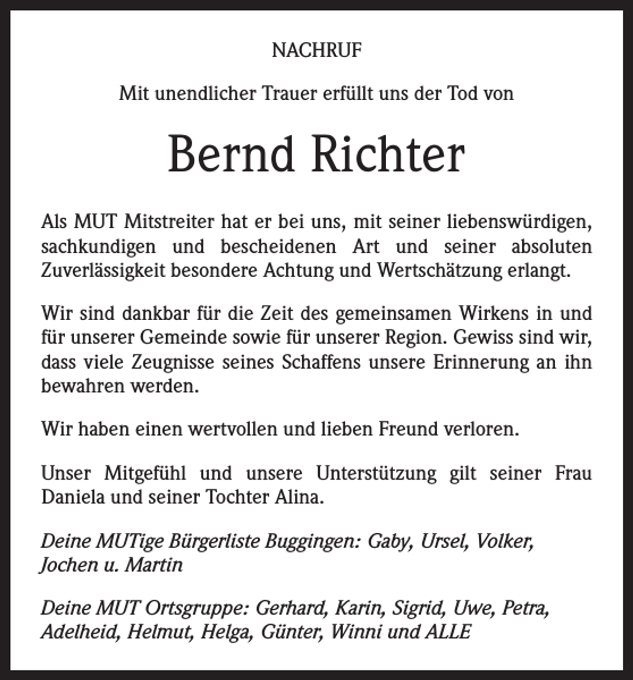 <p>NACHRUF<br />Mit unendlicher Trauer erfüllt uns der Tod von</p><p>Bernd Richter<br />Als MUT Mitstreiter hat er bei uns, mit seiner liebenswürdigen,<br />sachkundigen und bescheidenen Art und seiner absoluten<br />Zuverlässigkeit besondere Achtung und Wertschätzung erlangt.<br />Wir sind dankbar für die Zeit des gemeinsamen Wirkens in und<br />für unserer Gemeinde sowie für unserer Region. Gewiss sind wir,<br />dass viele Zeugnisse seines Schaffens unsere Erinnerung an ihn<br />bewahren werden.<br />Wir haben einen wertvollen und lieben Freund verloren.<br />Unser Mitgefühl und unsere Unterstützung gilt seiner Frau<br />Daniela und seiner Tochter Alina.<br />Deine MUTige Bürgerliste Buggingen: Gaby, Ursel, Volker,<br />Jochen u. Martin<br />Deine MUT Ortsgruppe: Gerhard, Karin, Sigrid, Uwe, Petra,<br />Adelheid, Helmut, Helga, Günter, Winni und ALLE</p>