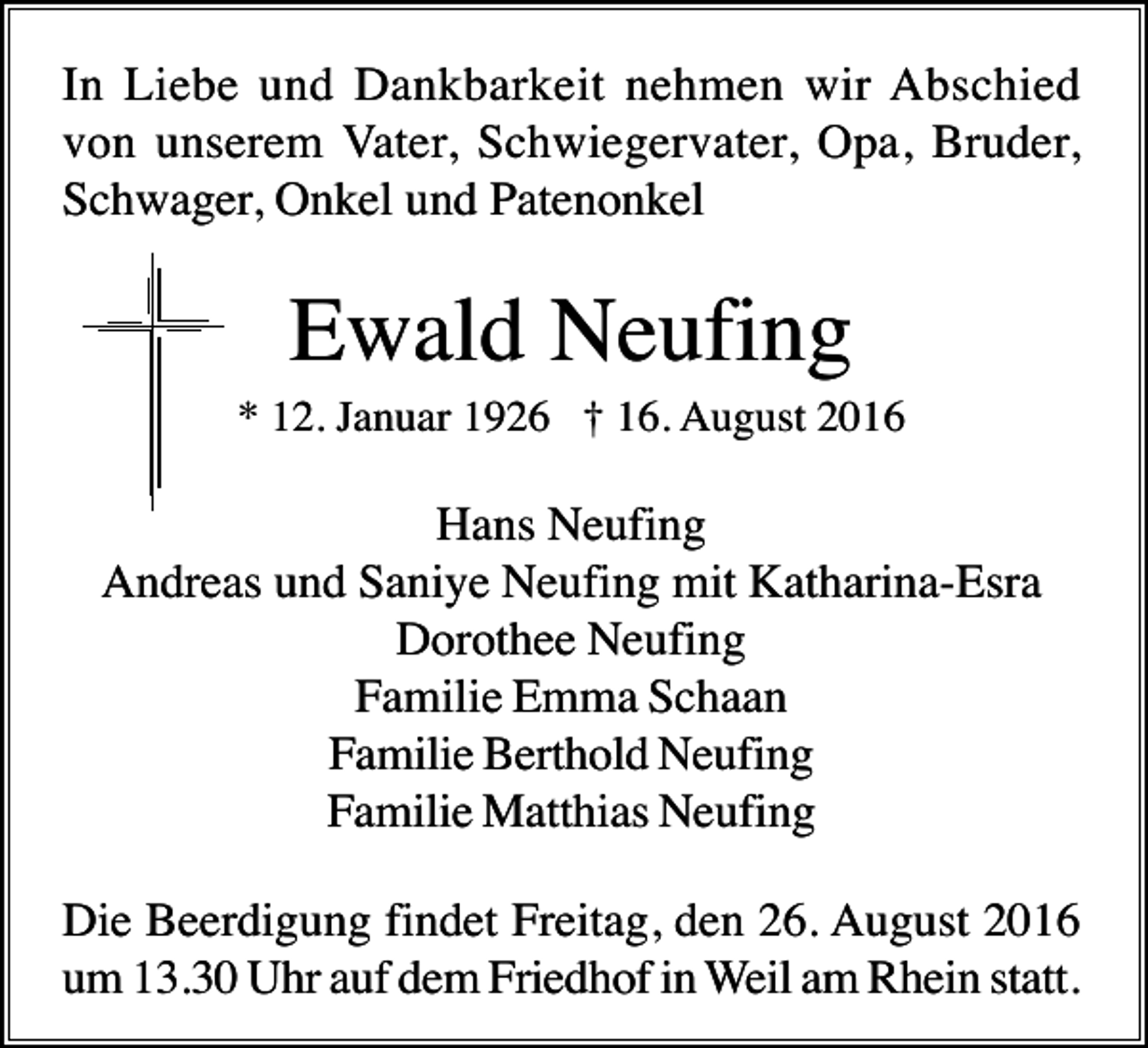 <p>In Liebe und Dankbarkeit nehmen wir Abschied<br />von unserem Vater, Schwiegervater, Opa, Bruder,<br />Schwager, Onkel und Patenonkel</p><p>Ewald Neufing<br />* 12. Januar 1926 † 16. August 2016</p><p>Hans Neufing<br />Andreas und Saniye Neufing mit Katharina-Esra<br />Dorothee Neufing<br />Familie Emma Schaan<br />Familie Berthold Neufing<br />Familie Matthias Neufing<br />Die Beerdigung findet Freitag, den 26. August 2016<br />um 13.30 Uhr auf dem Friedhof in Weil am Rhein statt.</p>