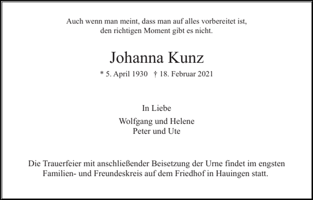 <p>Auch wenn man meint, dass man auf alles vorbereitet ist,<br />den richtigen Moment gibt es nicht.</p><p>Johanna Kunz<br />* 5. April 1930 † 18. Februar 2021</p><p>In Liebe<br />Wolfgang und Helene<br />Peter und Ute</p><p>Die Trauerfeier mit anschließender Beisetzung der Urne findet im engsten<br />Familien- und Freundeskreis auf dem Friedhof in Hauingen statt.</p>