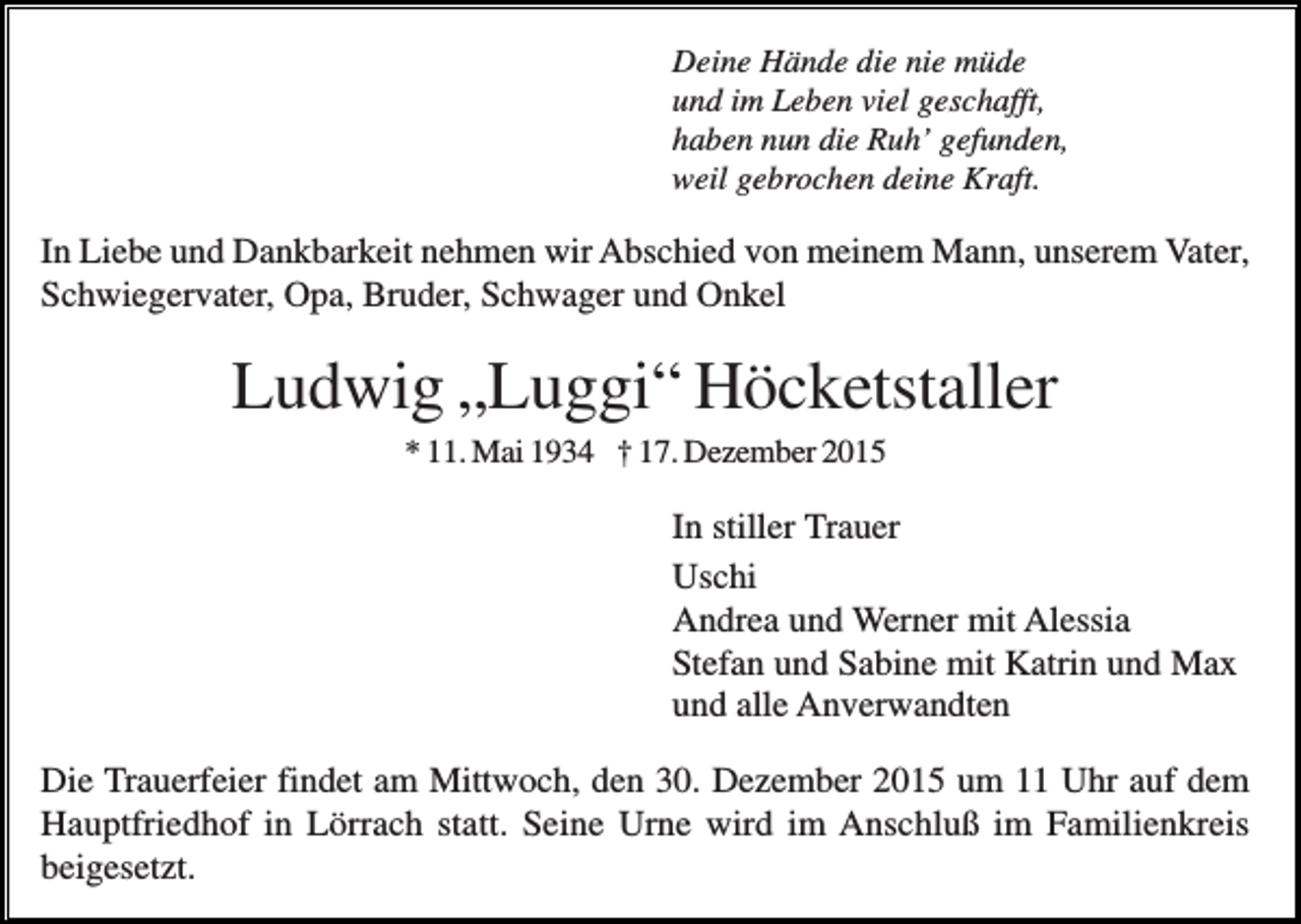 <p>Deine Hände die nie müde<br />und im Leben viel geschafft,<br />haben nun die Ruh’ gefunden,<br />weil gebrochen deine Kraft.</p><p>In Liebe und Dankbarkeit nehmen wir Abschied von meinem Mann, unserem Vater,<br />Schwiegervater, Opa, Bruder, Schwager und Onkel</p><p>Ludwig „Luggi“ Höcketstaller<br />* 11. Mai 1934 † 17. Dezember 2015</p><p>In stiller Trauer<br />Uschi<br />Andrea und Werner mit Alessia<br />Stefan und Sabine mit Katrin und Max<br />und alle Anverwandten<br />Die Trauerfeier findet am Mittwoch, den 30. Dezember 2015 um 11 Uhr auf dem<br />Hauptfriedhof in Lörrach statt. Seine Urne wird im Anschluß im Familienkreis<br />beigesetzt.</p>