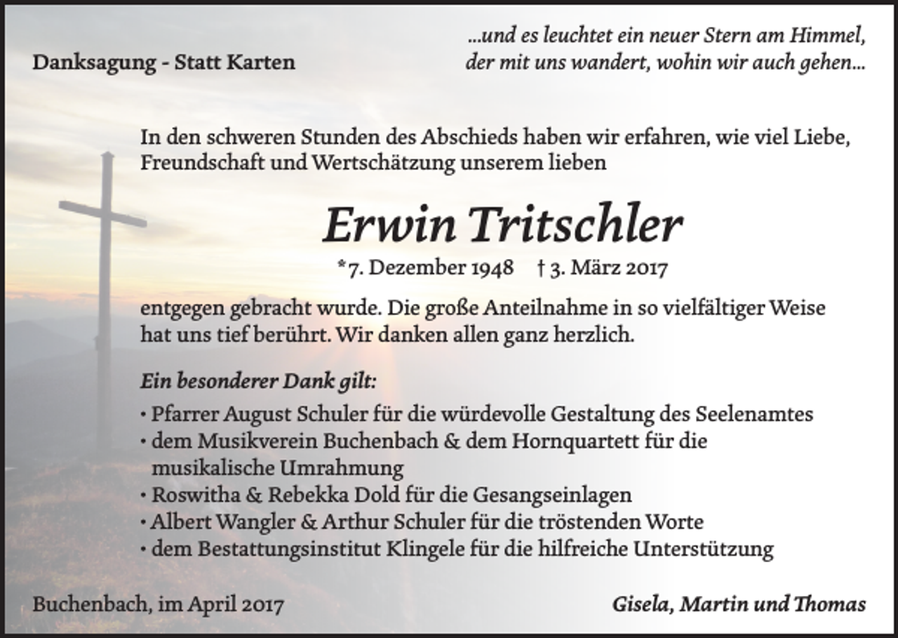 <p>Danksagung - Statt Karten</p><p>...und es leuchtet ein neuer Stern am Himmel,<br />der mit uns wandert, wohin wir auch gehen...</p><p>In den schweren Stunden des Abschieds haben wir erfahren, wie viel Liebe,<br />Freundschaft und Wertschätzung unserem lieben</p><p>Erwin Tritschler<br />* 7. Dezember 1948 † 3. März 2017</p><p>entgegen gebracht wurde. Die große Anteilnahme in so vielfältiger Weise<br />hat uns tief berührt. Wir danken allen ganz herzlich.<br />Ein besonderer Dank gilt:<br />• Pfarrer August Schuler für die würdevolle Gestaltung des Seelenamtes<br />•d<br />em Musikverein Buchenbach &amp; dem Hornquartett für die<br />musikalische Umrahmung<br />• Roswitha &amp; Rebekka Dold für die Gesangseinlagen<br />• Albert Wangler &amp; Arthur Schuler für die tröstenden Worte<br />• dem Bestattungsinstitut Klingele für die hilfreiche Unterstützung<br />Buchenbach, im April 2017</p><p>Gisela, Martin und Thomas</p>